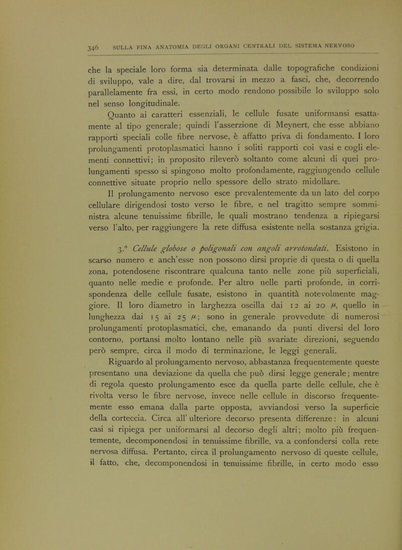 che la speciale loro forma sia determinata dalle topografiche condizioni di sviluppo, vale a dire, dal trovarsi in mezzo a fasci, che, decorrendo parallelamente fra essi, in certo modo rendono possibile lo sviluppo solo nel senso longitudinale. Quanto ai caratteri essenziali, le cellule fusate uniformansi esatta- mente al tipo generale; quindi l'asserzione di Meynert, che esse abbiano rapporti speciali colle fibre nervose, e affatto priva di fondamento. I loro prolungamenti protoplasmatici hanno i soliti rapporti coi vasi e cogli de- menti connettivi; in proposito rilevero soltanto come alcuni di quei pro- lungamenti spesso si spingono molto profondamente, raggiungendo cellule connettive situate proprio nello spessore dello strato midollare. II prolungamento nervoso esce prevalentemente da un lato del corpo cellulare dirigendosi tosto verso le fibre, e nel tragitto sempre sommi- nistra alcune tenuissime fibrille, le quali mostrano tendenza a ripiegarsi verso l'alto, per raggiungere la rete diffusa esistente nella sostanza grigia. 3.0 Cellule globose 0 poligonali con angoli arrotondati. Esistono in scarso numero e anch'esse non possono dirsi proprie di questa o di quella zona, potendosene riscontrare qualcuna tanto nelle zone piu superficiali, quanto nelle medie e profonde. Per altro nelle parti profonde, in corri- spondenza delle cellule fusate, esistono in quantita notevolmente mag- giore. II loro diametro in larghezza oscilla dai 12 ai 20 ^, quello in lunghezza dai 15 ai 25 p; sono in generale provvedute di numerosi prolungamenti protoplasmatici, che, emanando da punti diversi del loro contorno, portansi molto lontano nelle piu svariate direzioni, seguendo perd sempre, circa il modo di terminazione, le leggi generali. Riguardo al prolungamento nervoso, abbastanza frequentemente queste presentano una deviazione da quella che pud dirsi legge generale; mentre di regola questo prolungamento esce da quella parte delle cellule, che e rivolta verso le fibre nervose, invece nelle cellule in discorso frequente- mente esso emana dalla parte opposta, avviandosi verso la superficie della corteccia. Circa all' ulteriore decorso presenta differenze: in alcuni casi si ripiega per uniformarsi al decorso degli altri; molto piu frequen- temente, decomponendosi in tenuissime fibrille, va a confondersi colla rete nervosa diffusa. Pertanto, circa il prolungamento nervoso di queste cellule, il fatto, che, decomponendosi in tenuissime fibrille, in certo modo esso