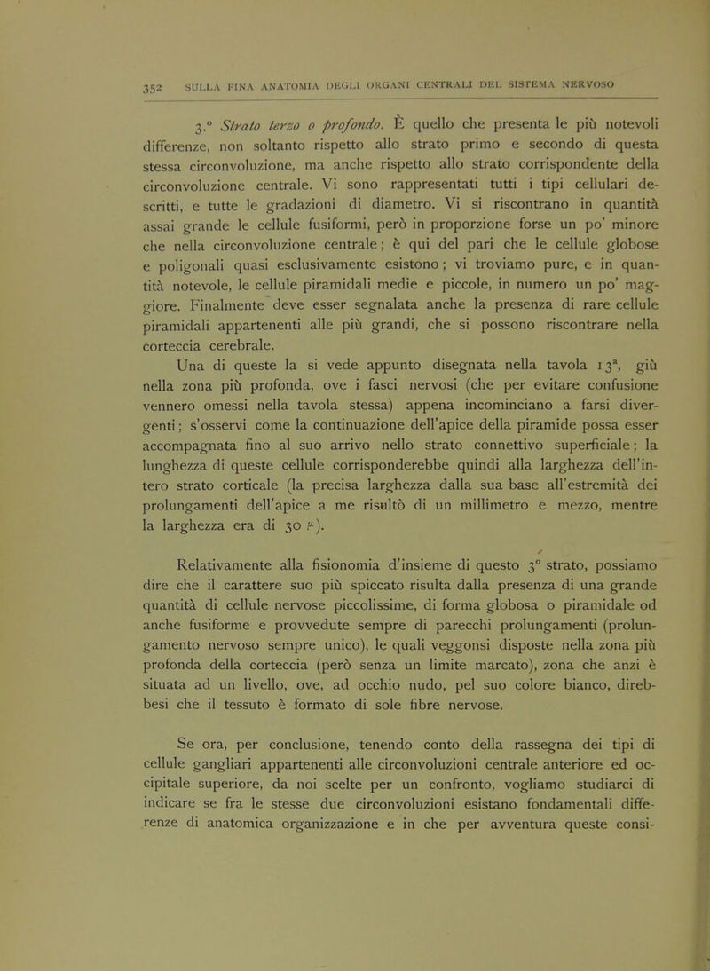 3.0 Strato terzo 0 profondo. quello che presenta le piu notevoli differenze, non soltanto rispetto alio strato primo e secondo di questa stessa circonvoluzione, ma anche rispetto alio strato corrispondente della circonvoluzione centrale. Vi sono rappresentati tutti i tipi cellulari de- scritti, e tutte le gradazioni di diametro. Vi si riscontrano in quantita assai grande le cellule fusiformi, per6 in proporzione forse un po' minore che nella circonvoluzione centrale ; e qui del pari che le cellule globose e poligonali quasi esclusivamente esistono ; vi troviamo pure, e in quan- tita notevole, le cellule piramidali medie e piccole, in numero un po' mag- oiore. Finalmente deve esser segnalata anche la presenza di rare cellule piramidali appartenenti alle piu grandi, che si possono riscontrare nella corteccia cerebrale. Una di queste la si vede appunto disegnata nella tavola 13% giu nella zona piu profonda, ove i fasci nervosi (che per evitare confusione vennero omessi nella tavola stessa) appena incominciano a farsi diver- genti; s'osservi come la continuazione dell'apice della piramide possa esser accompagnata fino al suo arrivo nello strato connettivo superficial; la lunghezza di queste cellule corrisponderebbe quindi alia larghezza dell'in- tero strato corticale (la precisa larghezza dalla sua base all'estremita. dei prolungamenti dell'apice a me risulto di un millimetre e mezzo, mentre la larghezza era di 30 f4). Relativamente alia fisionomia d'insieme di questo 30 strato, possiamo dire che il carattere suo piu spiccato risulta dalla presenza di una grande quantita di cellule nervose piccolissime, di forma globosa o piramidale od anche fusiforme e provvedute sempre di parecchi prolungamenti (prolun- gamento nervoso sempre unico), le quali veggonsi disposte nella zona piu profonda della corteccia (pero senza un limite marcato), zona che anzi h situata ad un livello, ove, ad occhio nudo, pel suo colore bianco, direb- besi che il tessuto e formato di sole fibre nervose. Se ora, per conclusione, tenendo conto della rassegna dei tipi di cellule gangliari appartenenti alle circonvoluzioni centrale anteriore ed oc- cipitale superiore, da noi scelte per un confronto, vogliamo studiarci di indicare se fra le stesse due circonvoluzioni esistano fondamentali diffe- renze di anatomica organizzazione e in che per avventura queste consi-