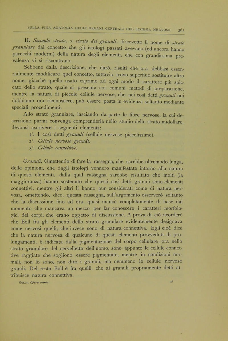 II. Secondo strato, o strato dei granuli. Ricevette il nome di strato granulare dal concetto che gli istologi passati avevano (ed ancora hanno parecchi moderni) della natura degli elementi, che con grandissima pre- valenza vi si riscontrano. Sebbene dalla descrizione, che daro, risulti che ora debbasi essen- zialmente modificare quel concetto, tuttavia trovo superfluo sostituire altro nome, giacche quello usato esprime ad ogni modo il carattere piu spic- cato dello strato, quale si presenta coi comuni metodi di preparazione, mentre la natura di piccole cellule nervose, che nei cosi detti gramdi noi dobbiamo ora riconoscere, pud essere posta in evidenza soltanto mediante speciali procedimenti. Alio strato granulare, lasciando da parte le fibre nervose, la cui de- scrizione parmi convenga comprenderla nello studio dello strato midollare, devonsi ascrivere i seguenti elementi: i°. I cosi detti granuli (cellule nervose piccolissime). 20. Celltde nervose grandi. 30. Cellule connettive. Granuli. Omettendo di fare la rassegna, che sarebbe oltremodo lunga, delle opinioni, che dagli istologi vennero manifestate intorno alia natura di questi elementi, dalla qual rassegna sarebbe risultato che molti (la maggioranza) hanno sostenuto che questi cosi detti granuli sono elementi connettivi, mentre gli altri li hanno pur considerati come di natura ner- vosa, omettendo, dico, questa rassegna, suH'argomento osservero soltanto che la discussione fino ad ora quasi manco completamente di base dal momento che mancava un mezzo per far conoscere i caratteri morfolo- gici dei corpi, che erano oggetto di discussione. A prova di cid ricordero che Boll fra gli elementi dello strato granulare evidentemente designava come nervosi quelli, che invece sono di natura connettiva. Egli cioe dice che la natura nervosa di qualcuno di questi elementi provveduti di pro- lungamenti, e indicata dalla pigmentazione del corpo cellulare; ora nello strato granulare del cervelletto dell'uomo, sono appunto le cellule connet- tive raggiate che sogliono essere pigmentate, mentre in condizioni nor- mali, non lo sono, non diro i granuli, ma nemmeno le cellule nervose grandi. Del resto Boll b fra quelli, che ai granuli propriamente detti at- tribuisce natura connettiva. Golci, Opera omnia. 4*