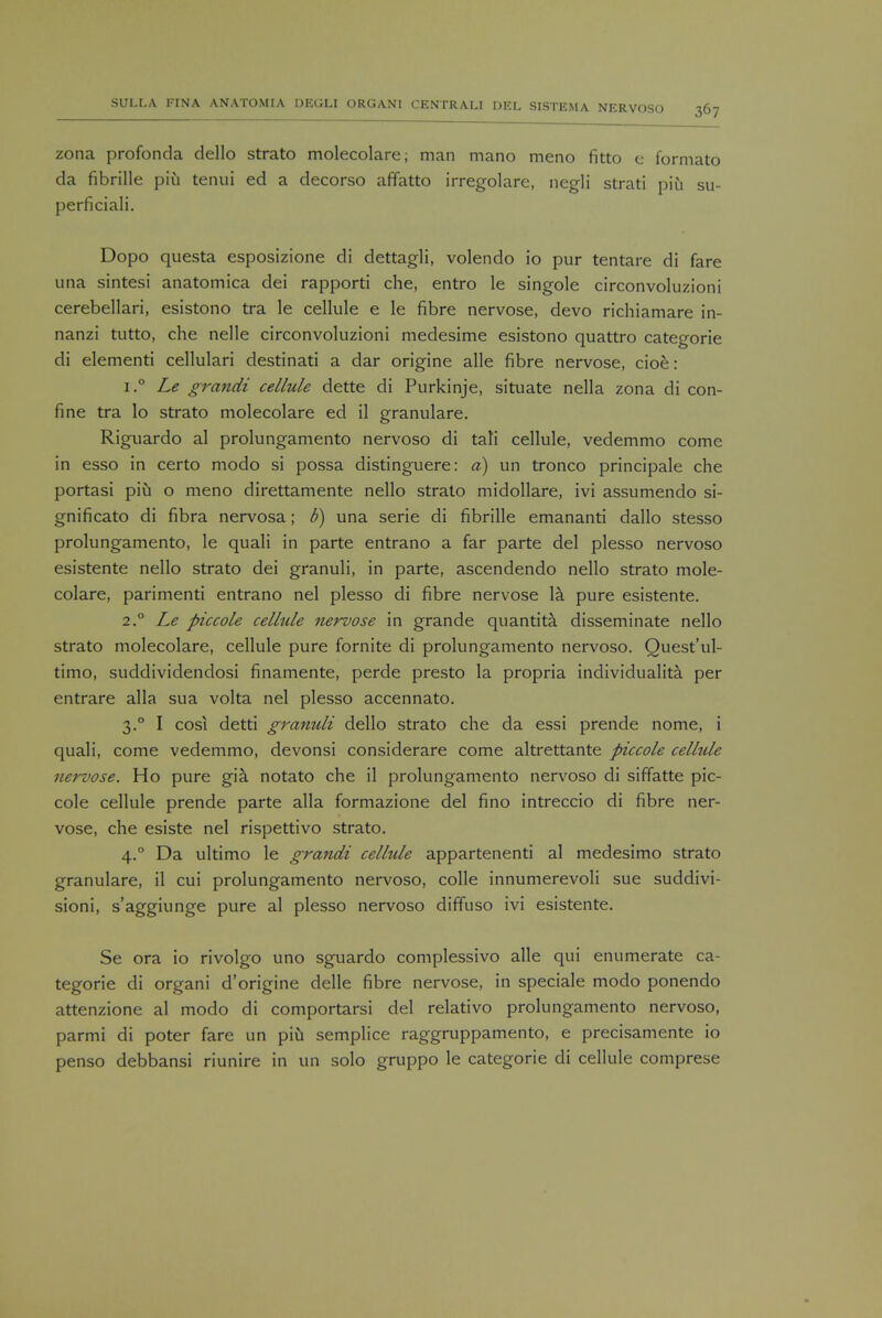 zona profonda dello strato molecolare; man mano meno fitto e formato da fibrille piu tenui ed a decorso affatto irregolare, negli strati piu su- perficiali. Dopo questa esposizione di dettagli, volendo io pur tentare di fare una sintesi anatomica dei rapporti che, entro le singole circonvoluzioni cerebellari, esistono tra le cellule e le fibre nervose, devo richiamare in- nanzi tutto, che nelle circonvoluzioni medesime esistono quattro categorie di elementi cellulari destinati a dar origine alle fibre nervose, cioe: i.° Le grandi cellule dette di Purkinje, situate nella zona di con- fine tra lo strato molecolare ed il granulare. Riguardo al prolungamento nervoso di tali cellule, vedemmo come in esso in certo modo si possa distinguere: a) un tronco principale che portasi piu o meno direttamente nello strato midollare, ivi assumendo si- gnificato di fibra nervosa; b) una serie di fibrille emananti dallo stesso prolungamento, le quali in parte entrano a far parte del plesso nervoso esistente nello strato dei granuli, in parte, ascendendo nello strato mole- colare, parimenti entrano nel plesso di fibre nervose la pure esistente. 2° Le piccole celhtle nervose in grande quantita. disseminate nello strato molecolare, cellule pure fornite di prolungamento nervoso. Quest'ul- timo, suddividendosi finamente, perde presto la propria individuality per entrare alia sua volta nel plesso accennato. 3.0 I cosi detti granuli dello strato che da essi prende nome, i quali, come vedemmo, devonsi considerare come altrettante piccole cellule nervose. Ho pure gia notato che il prolungamento nervoso di siffatte pic- cole cellule prende parte alia formazione del fino intreccio di fibre ner- vose, che esiste nel rispettivo strato. 4.0 Da ultimo le grandi cellule appartenenti al medesimo strato granulare, il cui prolungamento nervoso, colle innumerevoli sue suddivi- sioni, s'aggiunge pure al plesso nervoso diffuso ivi esistente. Se ora io rivolgo uno sguardo complessivo alle qui enumerate ca- tegorie di organi d'origine delle fibre nervose, in speciale modo ponendo attenzione al modo di comportarsi del relativo prolungamento nervoso, parmi di poter fare un piu semplice raggruppamento, e precisamente io penso debbansi riunire in un solo gruppo le categorie di cellule comprese