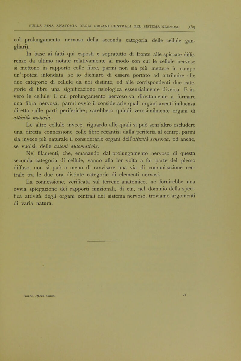 col prolungamento nervoso della seconda categoria delle cellule gan- gliari). In base ai fatti qui esposti e sopratutto di fronte alle spiccate diffe- renze da ultimo notate relativamente al modo con cui le cellule nervose si mettono in rapporto colle fibre, parmi non sia piu mettere in campo un' ipotesi infondata, se io dichiaro di essere portato ad attribuire die due categorie di cellule da noi distinte, ed alle corrispondenti due cate- gorie di fibre una significazione fisiologica essenzialmente diversa. E in- vero le cellule, il cui prolungamento nervoso va direttamente a formare una fibra nervosa, parmi ovvio il considerarle quali organi aventi influenza diretta sulle parti periferiche; sarebbero quindi verosimilmente organi di attivita motoria. Le altre cellule invece, riguardo alle quali si pud senz'altro escludere una diretta connessione colle fibre recantisi dalla periferia al centro, parmi sia invece piu naturale il considerarle organi de\Y attivita sensoria, od anche, se vuolsi, delle azioni automatiche. Nei filamenti, che, emanando dal prolungamento nervoso di questa seconda categoria di cellule, vanno alia lor volta a far parte del plesso diffuso, non si puo a meno di ravvisare una via di comunicazione cen- trale tra le due ora distinte categorie di elementi nervosi. La connessione, verificata sul terreno anatomico, ne fornirebbe una ovvia spiegazione dei rapporti funzionali, di cui, nel dominio della speci- fica attivita degli organi centrali del sistema nervoso, troviamo argomenti di varia natura. GOLGI, Opera omnia. 47