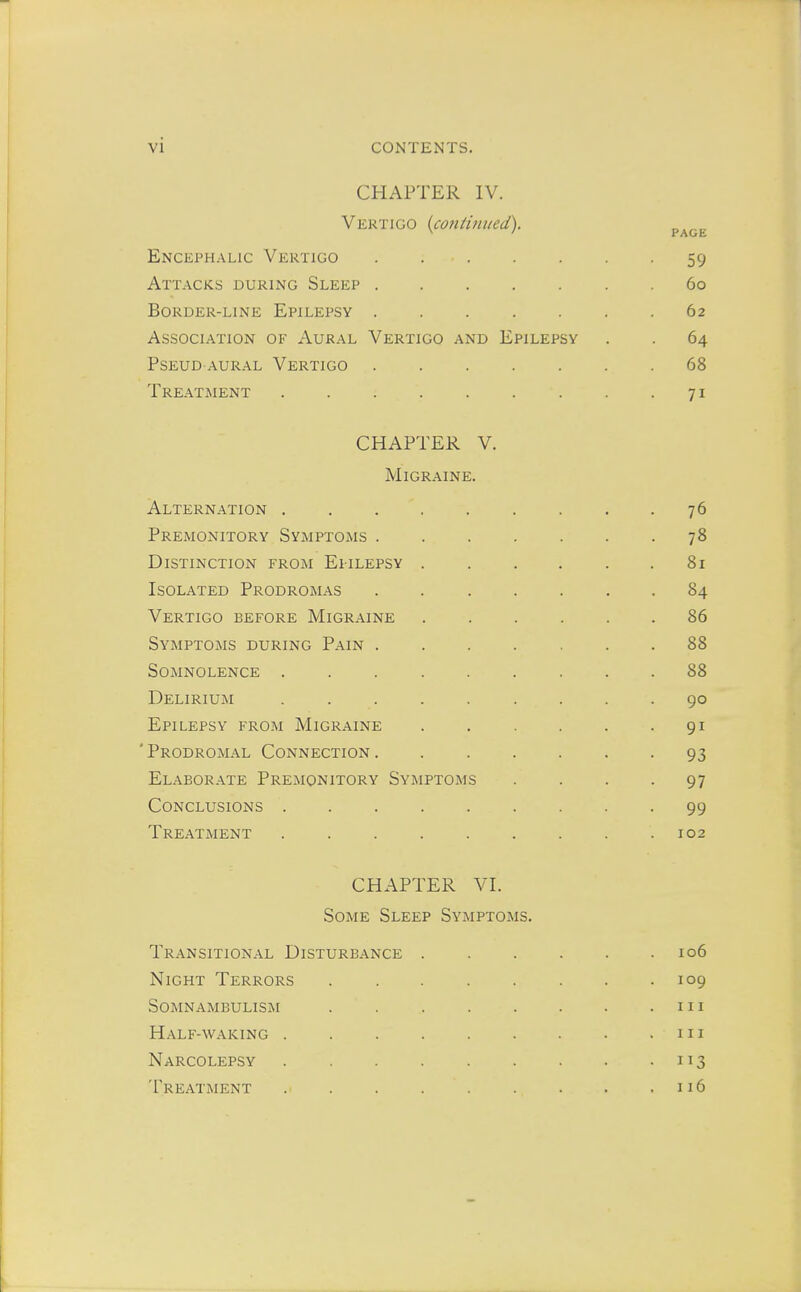 CHAPTER IV. Vertigo (continued). Encephalic Vertigo . 59 Attacks during Sleep 60 Border-line Epilepsy 62 Association of Aural Vertigo and Epilepsy . . 64 Pseud-aural Vertigo 68 Treatment 71 CHAPTER V. Migraine. Alternation . . . . . . . . -76 Premonitory Symptoms 78 Distinction from Epilepsy 81 Isolated Prodromas 84 Vertigo before Migraine 86 Symptoms during Pain 88 Somnolence 88 Delirium . . . . . . . .90 Epilepsy from Migraine . . . . . -91 ' Prodromal Connection . 93 Elaborate Premonitory Symptoms . . . -97 Conclusions 99 Treatment .102 CHAPTER VI. Some Sleep Symptoms. Transitional Disturbance 106 Night Terrors 109 Somnambulism . 111 Half-waking . . . 111 Narcolepsy 113 Treatment 116