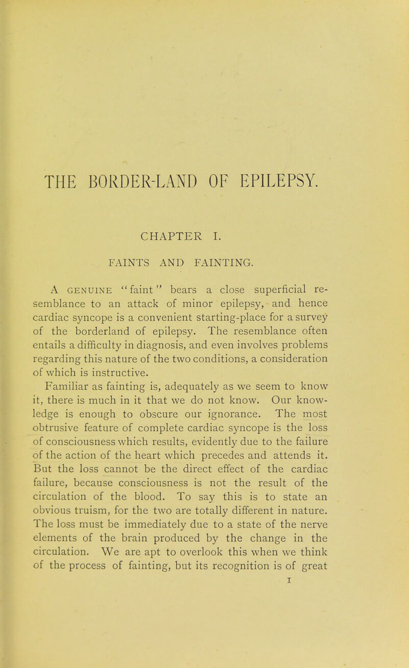 THE BORDER-LAND OF EPILEPSY. CHAPTER I. FAINTS AND FAINTING. A genuine faint bears a close superficial re- semblance to an attack of minor epilepsy, and hence cardiac syncope is a convenient starting-place for a survey of the borderland of epilepsy. The resemblance often entails a difficulty in diagnosis, and even involves problems regarding this nature of the two conditions, a consideration of which is instructive. Familiar as fainting is, adequately as we seem to know it, there is much in it that we do not know. Our know- ledge is enough to obscure our ignorance. The most obtrusive feature of complete cardiac syncope is the loss of consciousness which results, evidently due to the failure of the action of the heart which precedes and attends it. But the loss cannot be the direct effect of the cardiac failure, because consciousness is not the result of the circulation of the blood. To say this is to state an obvious truism, for the two are totally different in nature. The loss must be immediately due to a state of the nerve elements of the brain produced by the change in the circulation. We are apt to overlook this when we think of the process of fainting, but its recognition is of great
