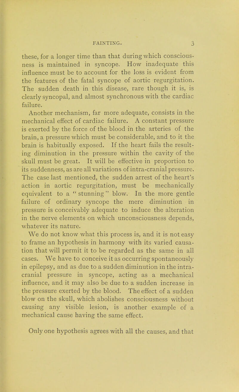 these, for a longer time than that during which conscious- ness is maintained in syncope. How inadequate this influence must be to account for the loss is evident from the features of the fatal syncope of aortic regurgitation. The sudden death in this disease, rare though it is, is clearly syncopal, and almost synchronous with the cardiac failure. Another mechanism, far more adequate, consists in the mechanical effect of cardiac failure. A constant pressure is exerted by the force of the blood in the arteries of the brain, a pressure which must be considerable, and to it the brain is habitually exposed. If the heart fails the result- ing diminution in the pressure within the cavity of the skull must be great. It will be effective in proportion to its suddenness, as are all variations of intra-cranial pressure. The case last mentioned, the sudden arrest of the heart's action in aortic regurgitation, must be mechanically equivalent to a  stunning blow. In the more gentle failure of ordinary syncope the mere diminution in pressure is conceivably adequate to induce the alteration in the nerve elements on which unconsciousness depends, whatever its nature. We do not know what this process is, and it is not easy to frame an hypothesis in harmony with its varied causa- tion that will permit it to be regarded as the same in all cases. We have to conceive it as occurring spontaneously in epilepsy, and as due to a sudden diminution in the intra- cranial pressure in syncope, acting as a mechanical influence, and it may also be due to a sudden increase in the pressure exerted by the blood. The effect of a sudden blow on the skull, which abolishes consciousness without causing any visible lesion, is another example of a mechanical cause having the same effect. Only one hypothesis agrees with all the causes, and that