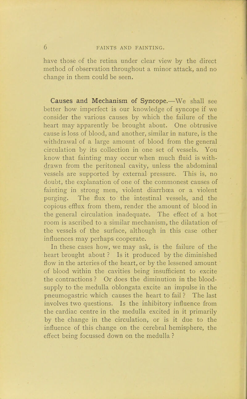 have those of the retina under clear view by the direct method of observation throughout a minor attack, and no change in them could be seen. Causes and Mechanism of Syncope.—We shall see better how imperfect is our knowledge of syncope if we consider the various causes by which the failure of the heart may apparently be brought about. One obtrusive cause is loss of blood, and another, similar in nature, is the withdrawal of a large amount of blood from the general circulation by its collection in one set of vessels. You know that fainting may occur when much fluid is with- drawn from the peritoneal cavity, unless the abdominal vessels are supported by external pressure. This is, no doubt, the explanation of one of the commonest causes of fainting in strong men, violent diarrhoea or a violent purging. The flux to the intestinal vessels, and the copious efflux from them, render the amount of blood in the general circulation inadequate. The effect of a hot room is ascribed to a similar mechanism, the dilatation of the vessels of the surface, although in this case other influences may perhaps cooperate. In these cases how, we may ask, is the failure of the heart brought about ? Is it produced by the diminished flow in the arteries of the heart, or by the lessened amount of blood within the cavities being insufficient to excite the contractions ? Or does the diminution in the blood- supply to the medulla oblongata excite an impulse in the pneumogastric which causes the heart to fail ? The last involves two questions. Is the inhibitory influence from the cardiac centre in the medulla excited in it primarily by the change in the circulation, or is it due to the influence of this change on the cerebral hemisphere, the effect being focussed down on the medulla ?