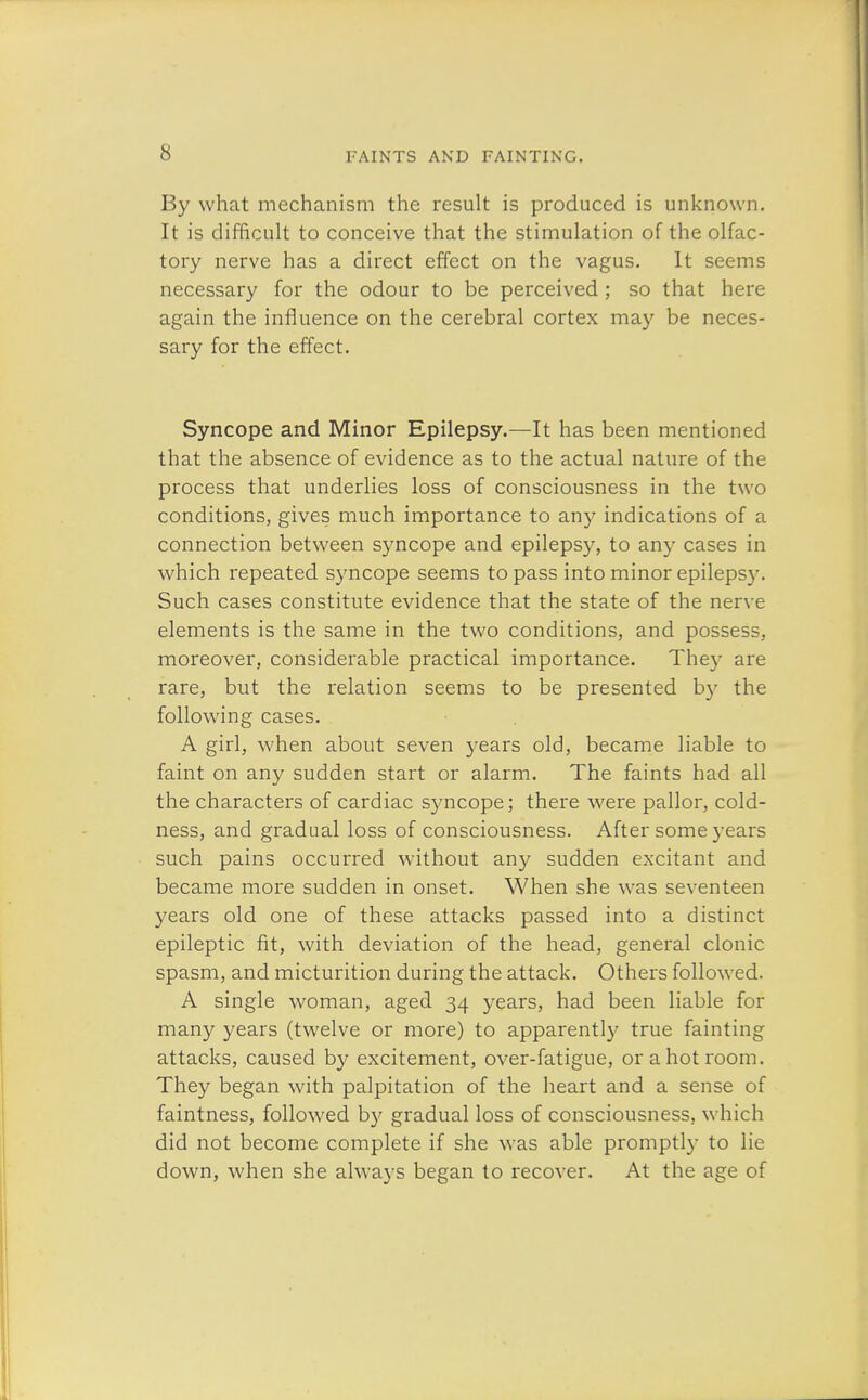 By what mechanism the result is produced is unknown. It is difficult to conceive that the stimulation of the olfac- tory nerve has a direct effect on the vagus. It seems necessary for the odour to be perceived ; so that here again the influence on the cerebral cortex may be neces- sary for the effect. Syncope and Minor Epilepsy.—It has been mentioned that the absence of evidence as to the actual nature of the process that underlies loss of consciousness in the two conditions, gives much importance to any indications of a connection between syncope and epilepsy, to any cases in which repeated syncope seems to pass into minor epilepsy. Such cases constitute evidence that the state of the nerve elements is the same in the two conditions, and possess, moreover, considerable practical importance. The3r are rare, but the relation seems to be presented by the following cases. A girl, when about seven years old, became liable to faint on any sudden start or alarm. The faints had all the characters of cardiac syncope; there were pallor, cold- ness, and gradual loss of consciousness. After some years such pains occurred without any sudden excitant and became more sudden in onset. When she was seventeen years old one of these attacks passed into a distinct epileptic fit, with deviation of the head, general clonic spasm, and micturition during the attack. Others followed. A single woman, aged 34 years, had been liable for many years (twelve or more) to apparently true fainting attacks, caused by excitement, over-fatigue, or a hot room. They began with palpitation of the heart and a sense of faintness, followed by gradual loss of consciousness, which did not become complete if she was able promptly to lie down, when she always began to recover. At the age of