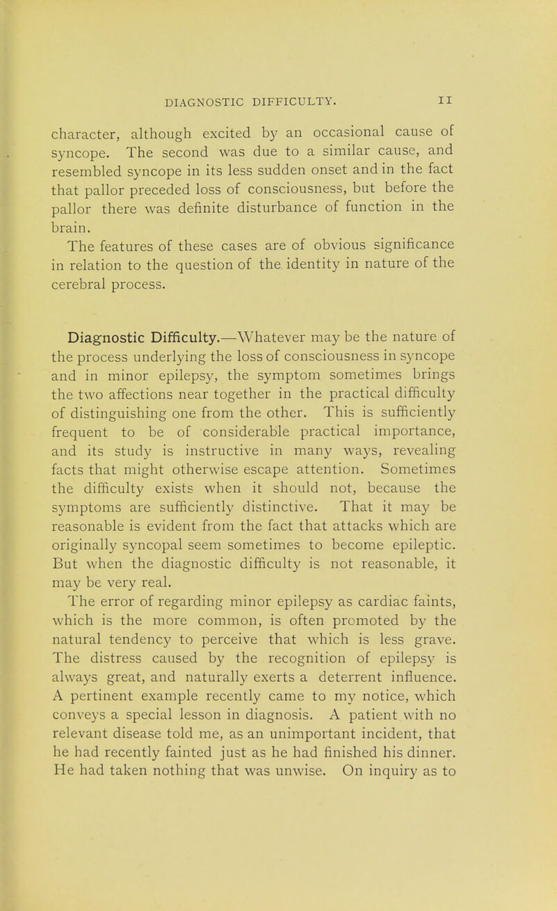 character, although excited by an occasional cause of syncope. The second was due to a similar cause, and resembled syncope in its less sudden onset and in the fact that pallor preceded loss of consciousness, but before the pallor there was definite disturbance of function in the brain. The features of these cases are of obvious significance in relation to the question of the identity in nature of the cerebral process. Diagnostic Difficulty.—Whatever may be the nature of the process underlying the loss of consciousness in syncope and in minor epilepsy, the symptom sometimes brings the two affections near together in the practical difficulty of distinguishing one from the other. This is sufficiently frequent to be of considerable practical importance, and its study is instructive in many ways, revealing facts that might otherwise escape attention. Sometimes the difficulty exists when it should not, because the symptoms are sufficiently distinctive. That it may be reasonable is evident from the fact that attacks which are originally syncopal seem sometimes to become epileptic. But when the diagnostic difficulty is not reasonable, it may be very real. The error of regarding minor epilepsy as cardiac faints, which is the more common, is often promoted by the natural tendency to perceive that which is less grave. The distress caused by the recognition of epilepsy is always great, and naturally exerts a deterrent influence. A pertinent example recently came to my notice, which conveys a special lesson in diagnosis. A patient with no relevant disease told me, as an unimportant incident, that he had recently fainted just as he had finished his dinner. He had taken nothing that was unwise. On inquiry as to