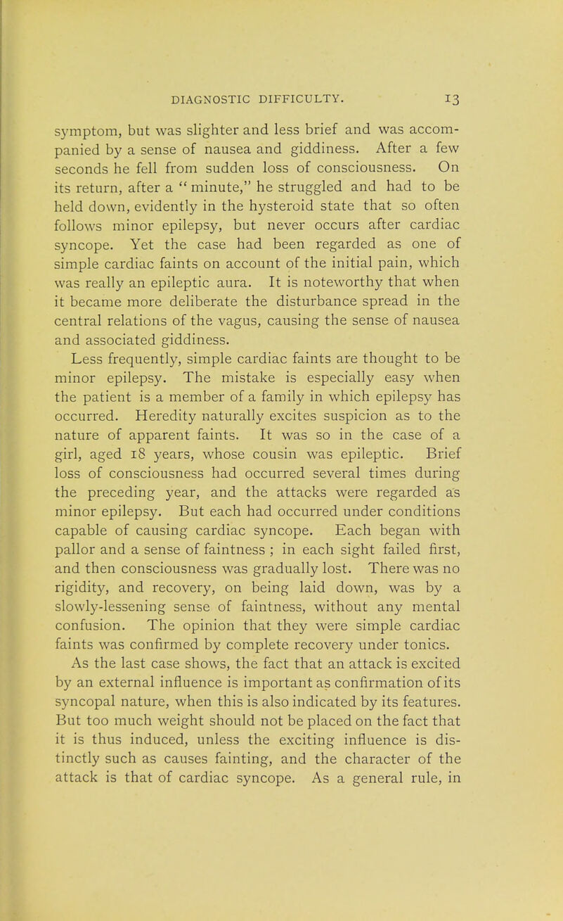 symptom, but was slighter and less brief and was accom- panied by a sense of nausea and giddiness. After a few seconds he fell from sudden loss of consciousness. On its return, after a  minute, he struggled and had to be held down, evidently in the hysteroid state that so often follows minor epilepsy, but never occurs after cardiac syncope. Yet the case had been regarded as one of simple cardiac faints on account of the initial pain, which was really an epileptic aura. It is noteworthy that when it became more deliberate the disturbance spread in the central relations of the vagus, causing the sense of nausea and associated giddiness. Less frequently, simple cardiac faints are thought to be minor epilepsy. The mistake is especially easy when the patient is a member of a family in which epilepsy has occurred. Heredity naturally excites suspicion as to the nature of apparent faints. It was so in the case of a girl, aged 18 years, whose cousin was epileptic. Brief loss of consciousness had occurred several times during the preceding year, and the attacks were regarded as minor epilepsy. But each had occurred under conditions capable of causing cardiac syncope. Each began with pallor and a sense of faintness ; in each sight failed first, and then consciousness was gradually lost. There was no rigidity, and recovery, on being laid down, was by a slowly-lessening sense of faintness, without any mental confusion. The opinion that they were simple cardiac faints was confirmed by complete recovery under tonics. As the last case shows, the fact that an attack is excited by an external influence is important as confirmation of its syncopal nature, when this is also indicated by its features. But too much weight should not be placed on the fact that it is thus induced, unless the exciting influence is dis- tinctly such as causes fainting, and the character of the attack is that of cardiac syncope. As a general rule, in