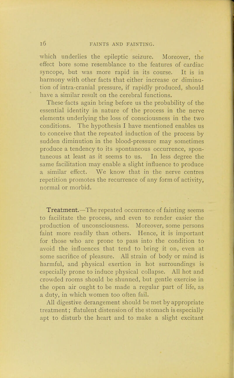 which underlies the epileptic seizure. Moreover, the effect bore some resemblance to the features of cardiac syncope, but was more rapid in its course. It is in harmony with other facts that either increase or diminu- tion of intra-cranial pressure, if rapidly produced, should have a similar result on the cerebral functions. These facts again bring before us the probability of the essential identity in nature of the process in the nerve elements underlying the loss of consciousness in the two conditions. The hypothesis I have mentioned enables us to conceive that the repeated induction of the process by sudden diminution in the blood-pressure may sometimes produce a tendency to its spontaneous occurrence, spon- taneous at least as it seems to us. In less degree the same facilitation may enable a slight influence to produce a similar effect. We know that in the nerve centres repetition promotes the recurrence of any form of activity, normal or morbid. Treatment.—The repeated occurrence of fainting seems to facilitate the process, and even to render easier the production of unconsciousness. Moreover, some persons faint more readily than others. Hence, it is important for those who are prone to pass into the condition to avoid the influences that tend to bring it on, even at some sacrifice of pleasure. All strain of body or mind is harmful, and physical exertion in hot surroundings is especially prone to induce physical collapse. All hot and crowded rooms should be shunned, but gentle exercise in the open air ought to be made a regular part of life, as a duty, in which women too often fail. All digestive derangement should be met by appropriate treatment; flatulent distension of the stomach is especially apt to disturb the heart and to make a slight excitant