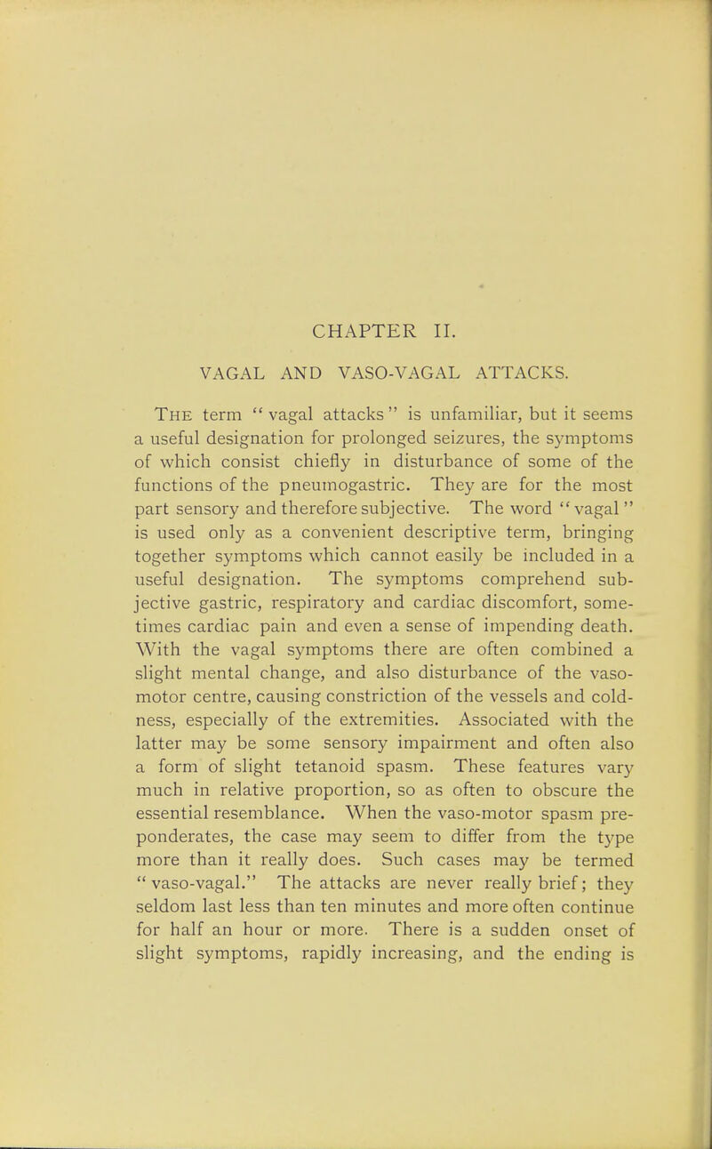 CHAPTER II. VAGAL AND VASO-VAGAL ATTACKS. The term  vagal attacks  is unfamiliar, but it seems a useful designation for prolonged seizures, the symptoms of which consist chiefly in disturbance of some of the functions of the pneumogastric. They are for the most part sensory and therefore subjective. The word vagal  is used only as a convenient descriptive term, bringing together symptoms which cannot easily be included in a useful designation. The symptoms comprehend sub- jective gastric, respiratory and cardiac discomfort, some- times cardiac pain and even a sense of impending death. With the vagal symptoms there are often combined a slight mental change, and also disturbance of the vaso- motor centre, causing constriction of the vessels and cold- ness, especially of the extremities. Associated with the latter may be some sensory impairment and often also a form of slight tetanoid spasm. These features vary much in relative proportion, so as often to obscure the essential resemblance. When the vaso-motor spasm pre- ponderates, the case may seem to differ from the type more than it really does. Such cases may be termed  vaso-vagal. The attacks are never really brief; they seldom last less than ten minutes and more often continue for half an hour or more. There is a sudden onset of slight symptoms, rapidly increasing, and the ending is