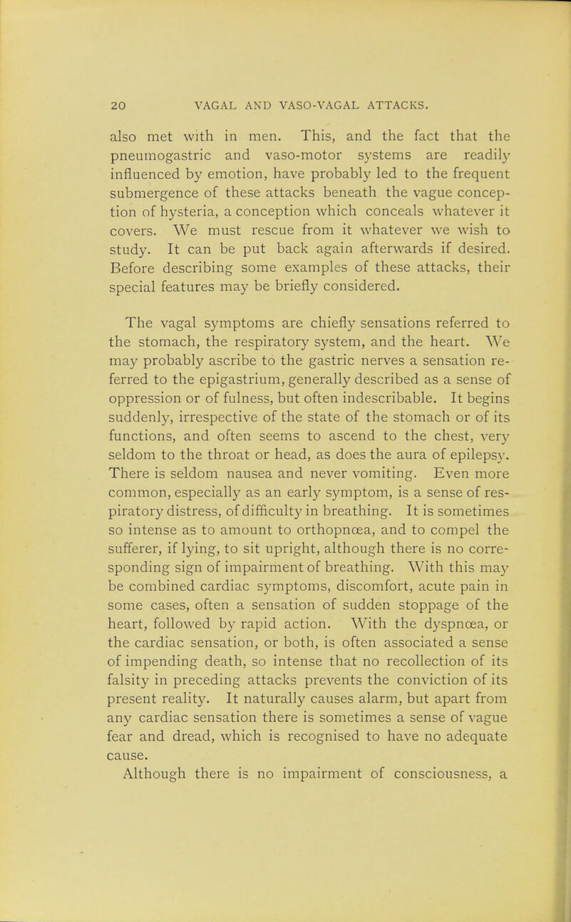 also met with in men. This, and the fact that the pneumogastric and vaso-motor systems are readily influenced by emotion, have probably led to the frequent submergence of these attacks beneath the vague concep- tion of hysteria, a conception which conceals whatever it covers. We must rescue from it whatever we wish to study. It can be put back again afterwards if desired. Before describing some examples of these attacks, their special features may be briefly considered. The vagal symptoms are chiefly sensations referred to the stomach, the respiratory system, and the heart. We may probably ascribe to the gastric nerves a sensation re- ferred to the epigastrium, generally described as a sense of oppression or of fulness, but often indescribable. It begins suddenly, irrespective of the state of the stomach or of its functions, and often seems to ascend to the chest, very seldom to the throat or head, as does the aura of epilepsy. There is seldom nausea and never vomiting. Even more common, especially as an early symptom, is a sense of res- piratory distress, of difficulty in breathing. It is sometimes so intense as to amount to orthopncea, and to compel the sufferer, if lying, to sit upright, although there is no corre- sponding sign of impairment of breathing. With this may be combined cardiac symptoms, discomfort, acute pain in some cases, often a sensation of sudden stoppage of the heart, followed by rapid action. With the dyspnoea, or the cardiac sensation, or both, is often associated a sense of impending death, so intense that no recollection of its falsity in preceding attacks prevents the conviction of its present reality. It naturally causes alarm, but apart from any cardiac sensation there is sometimes a sense of vague fear and dread, which is recognised to have no adequate cause. Although there is no impairment of consciousness, a