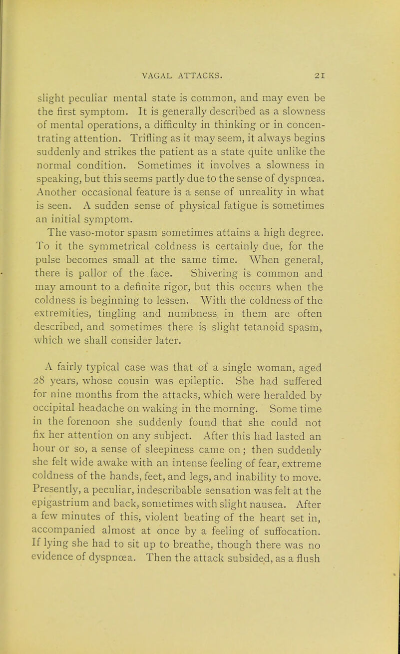 slight peculiar mental state is common, and may even be the first symptom. It is generally described as a slowness of mental operations, a difficulty in thinking or in concen- trating attention. Trifling as it may seem, it always begins suddenly and strikes the patient as a state quite unlike the normal condition. Sometimes it involves a slowness in speaking, but this seems partly due to the sense of dyspncea. Another occasional feature is a sense of unreality in what is seen. A sudden sense of physical fatigue is sometimes an initial symptom. The vaso-motor spasm sometimes attains a high degree. To it the symmetrical coldness is certainly due, for the pulse becomes small at the same time. When general, there is pallor of the face. Shivering is common and may amount to a definite rigor, but this occurs when the coldness is beginning to lessen. With the coldness of the extremities, tingling and numbness in them are often described, and sometimes there is slight tetanoid spasm, which we shall consider later. A fairly typical case was that of a single woman, aged 28 years, whose cousin was epileptic. She had suffered for nine months from the attacks, which were heralded by occipital headache on waking in the morning. Some time in the forenoon she suddenly found that she could not fix her attention on any subject. After this had lasted an hour or so, a sense of sleepiness came on; then suddenly she felt wide awake with an intense feeling of fear, extreme coldness of the hands, feet, and legs, and inability to move. Presently, a peculiar, indescribable sensation was felt at the epigastrium and back, sometimes with slight nausea. After a few minutes of this, violent beating of the heart set in, accompanied almost at once by a feeling of suffocation. If lying she had to sit up to breathe, though there was no evidence of dyspncea. Then the attack subsided, as a flush