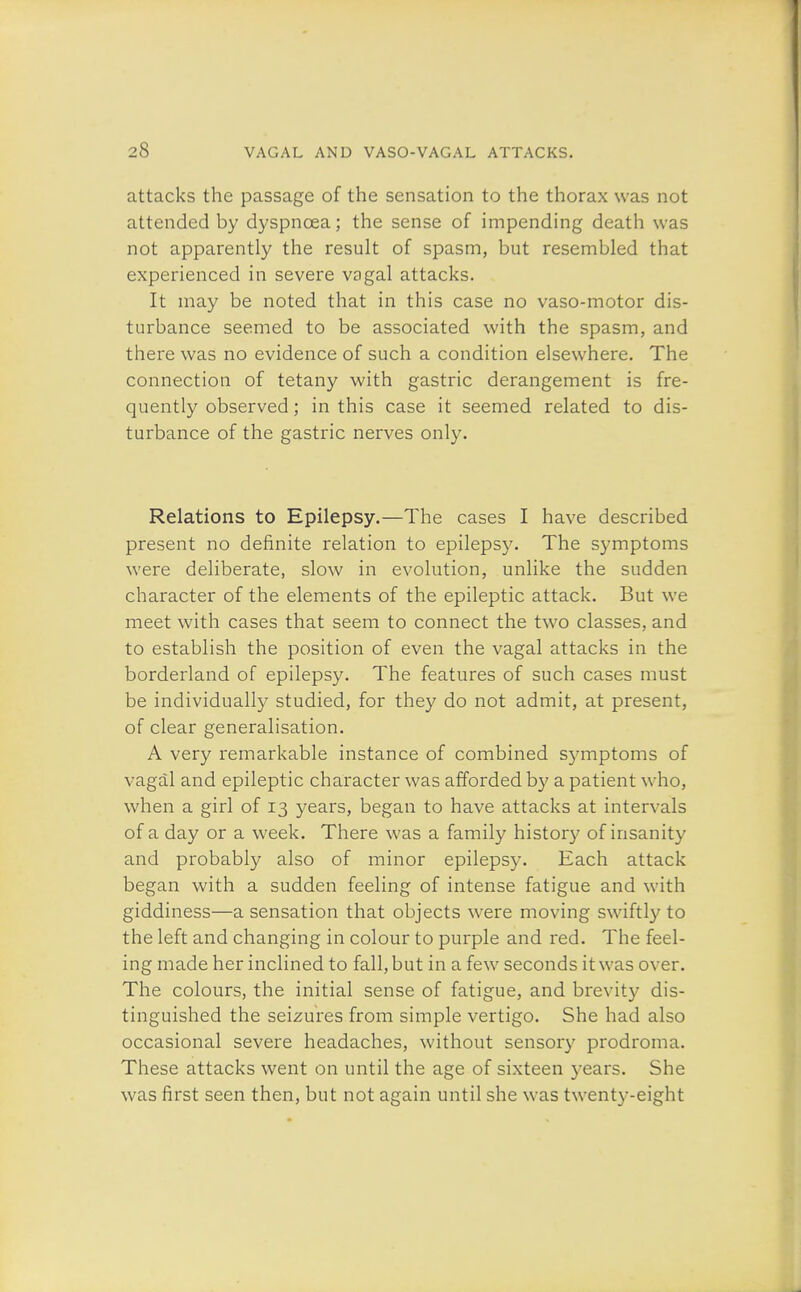attacks the passage of the sensation to the thorax was not attended by dyspnoea; the sense of impending death was not apparently the result of spasm, but resembled that experienced in severe vagal attacks. It may be noted that in this case no vaso-motor dis- turbance seemed to be associated with the spasm, and there was no evidence of such a condition elsewhere. The connection of tetany with gastric derangement is fre- quently observed; in this case it seemed related to dis- turbance of the gastric nerves only. Relations to Epilepsy.—The cases I have described present no definite relation to epilepsy. The symptoms were deliberate, slow in evolution, unlike the sudden character of the elements of the epileptic attack. But we meet with cases that seem to connect the two classes, and to establish the position of even the vagal attacks in the borderland of epilepsy. The features of such cases must be individually studied, for they do not admit, at present, of clear generalisation. A very remarkable instance of combined symptoms of vagal and epileptic character was afforded by a patient who, when a girl of 13 years, began to have attacks at intervals of a day or a week. There was a family history of insanity and probably also of minor epilepsy. Each attack began with a sudden feeling of intense fatigue and with giddiness—a sensation that objects were moving swiftly to the left and changing in colour to purple and red. The feel- ing made her inclined to fall, but in a few seconds it was over. The colours, the initial sense of fatigue, and brevity dis- tinguished the seizures from simple vertigo. She had also occasional severe headaches, without sensory prodroma. These attacks went on until the age of sixteen years. She was first seen then, but not again until she was twenty-eight