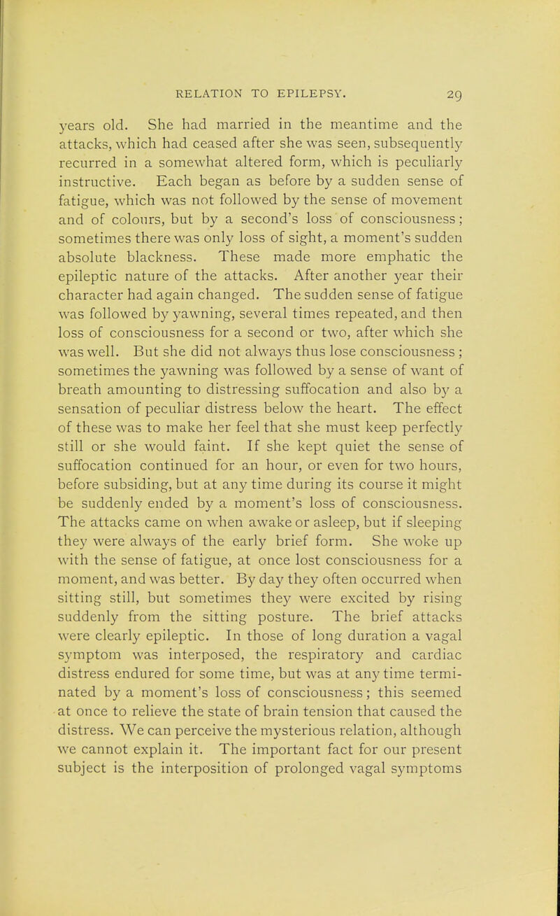 years old. She had married in the meantime and the attacks, which had ceased after she was seen, subsequently recurred in a somewhat altered form, which is peculiarly instructive. Each began as before by a sudden sense of fatigue, which was not followed by the sense of movement and of colours, but by a second's loss of consciousness; sometimes there was only loss of sight, a moment's sudden absolute blackness. These made more emphatic the epileptic nature of the attacks. After another year their character had again changed. The sudden sense of fatigue was followed by yawning, several times repeated, and then loss of consciousness for a second or two, after which she was well. But she did not always thus lose consciousness ; sometimes the yawning was followed by a sense of want of breath amounting to distressing suffocation and also b)' a sensation of peculiar distress below the heart. The effect of these was to make her feel that she must keep perfectly still or she would faint. If she kept quiet the sense of suffocation continued for an hour, or even for two hours, before subsiding, but at any time during its course it might be suddenly ended by a moment's loss of consciousness. The attacks came on when awake or asleep, but if sleeping they were always of the earl)' brief form. She woke up with the sense of fatigue, at once lost consciousness for a moment, and was better. By day they often occurred when sitting still, but sometimes they were excited by rising suddenly from the sitting posture. The brief attacks were clearly epileptic. In those of long duration a vagal symptom was interposed, the respiratory and cardiac distress endured for some time, but was at any time termi- nated by a moment's loss of consciousness; this seemed at once to relieve the state of brain tension that caused the distress. We can perceive the mysterious relation, although we cannot explain it. The important fact for our present subject is the interposition of prolonged vagal symptoms