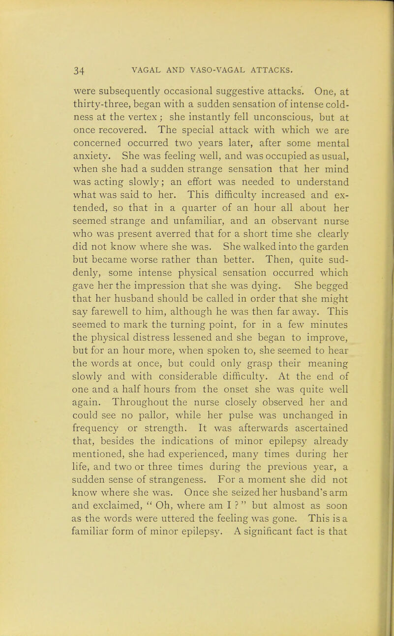 were subsequently occasional suggestive attacks. One, at thirty-three, began with a sudden sensation of intense cold- ness at the vertex ; she instantly fell unconscious, but at once recovered. The special attack with which we are concerned occurred two years later, after some mental anxiety. She was feeling well, and was occupied as usual, when she had a sudden strange sensation that her mind was acting slowly; an effort was needed to understand what was said to her. This difficulty increased and ex- tended, so that in a quarter of an hour all about her seemed strange and unfamiliar, and an observant nurse who was present averred that for a short time she clearly did not know where she was. She walked into the garden but became worse rather than better. Then, quite sud- denly, some intense physical sensation occurred which gave her the impression that she was dying. She begged that her husband should be called in order that she might say farewell to him, although he was then far away. This seemed to mark the turning point, for in a few minutes the physical distress lessened and she began to improve, but for an hour more, when spoken to, she seemed to hear the words at once, but could only grasp their meaning slowly and with considerable difficulty. At the end of one and a half hours from the onset she was quite well again. Throughout the nurse closely observed her and could see no pallor, while her pulse was unchanged in frequency or strength. It was afterwards ascertained that, besides the indications of minor epilepsy alread}7 mentioned, she had experienced, many times during her life, and two or three times during the previous year, a sudden sense of strangeness. For a moment she did not know where she was. Once she seized her husband's arm and exclaimed,  Oh, where am I ?  but almost as soon as the words were uttered the feeling was gone. This is a familiar form of minor epilepsy. A significant fact is that