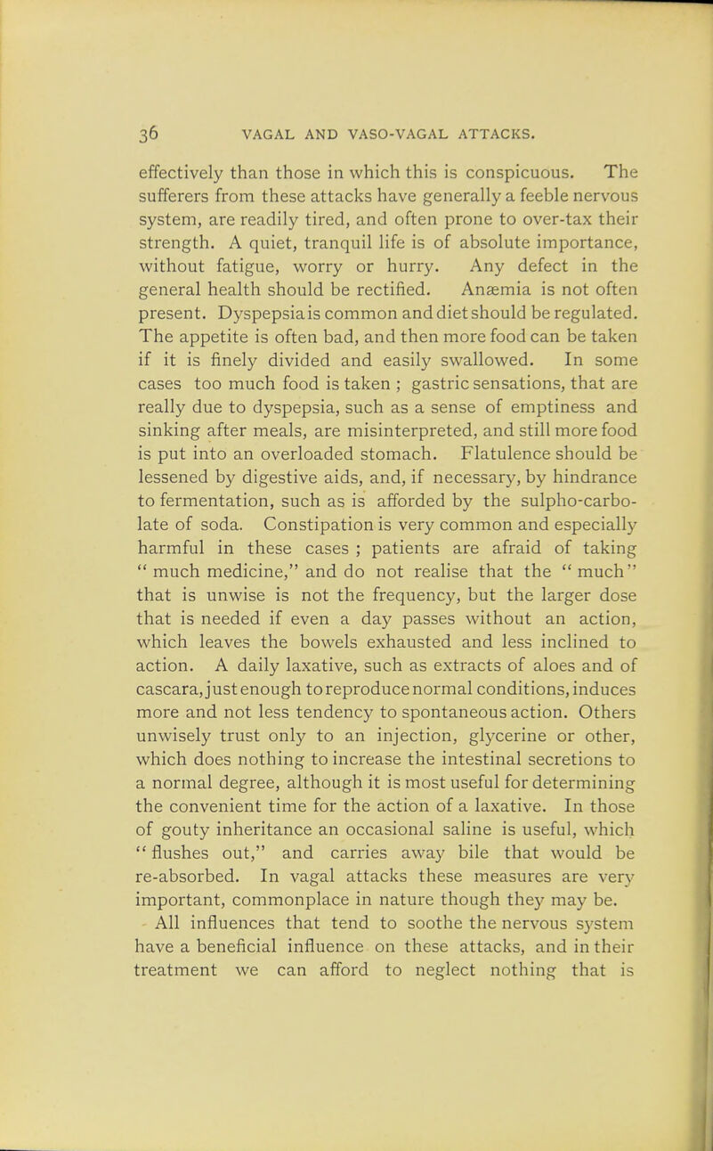 effectively than those in which this is conspicuous. The sufferers from these attacks have generally a feeble nervous system, are readily tired, and often prone to over-tax their strength. A quiet, tranquil life is of absolute importance, without fatigue, worry or hurry. Any defect in the general health should be rectified. Anaemia is not often present. Dyspepsia is common and diet should be regulated. The appetite is often bad, and then more food can be taken if it is finely divided and easily swallowed. In some cases too much food is taken ; gastric sensations, that are really due to dyspepsia, such as a sense of emptiness and sinking after meals, are misinterpreted, and still more food is put into an overloaded stomach. Flatulence should be lessened by digestive aids, and, if necessary, by hindrance to fermentation, such as is afforded by the sulpho-carbo- late of soda. Constipation is very common and especially harmful in these cases ; patients are afraid of taking  much medicine, and do not realise that the  much that is unwise is not the frequency, but the larger dose that is needed if even a day passes without an action, which leaves the bowels exhausted and less inclined to action. A daily laxative, such as extracts of aloes and of cascara, just enough to reproduce normal conditions, induces more and not less tendency to spontaneous action. Others unwisely trust only to an injection, glycerine or other, which does nothing to increase the intestinal secretions to a normal degree, although it is most useful for determining the convenient time for the action of a laxative. In those of gouty inheritance an occasional saline is useful, which flushes out, and carries away bile that would be re-absorbed. In vagal attacks these measures are very important, commonplace in nature though the)' may be. All influences that tend to soothe the nervous system have a beneficial influence on these attacks, and in their treatment we can afford to neglect nothing that is