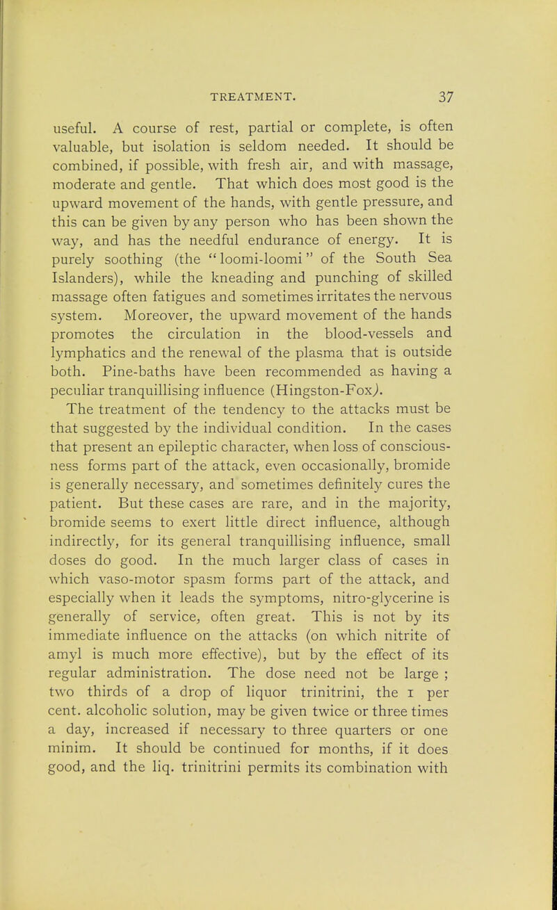 useful. A course of rest, partial or complete, is often valuable, but isolation is seldom needed. It should be combined, if possible, with fresh air, and with massage, moderate and gentle. That which does most good is the upward movement of the hands, with gentle pressure, and this can be given by any person who has been shown the way, and has the needful endurance of energy. It is purely soothing (the  loomi-loomi of the South Sea Islanders), while the kneading and punching of skilled massage often fatigues and sometimes irritates the nervous system. Moreover, the upward movement of the hands promotes the circulation in the blood-vessels and lymphatics and the renewal of the plasma that is outside both. Pine-baths have been recommended as having a peculiar tranquillising influence (Hingston-Foxj. The treatment of the tendency to the attacks must be that suggested by the individual condition. In the cases that present an epileptic character, when loss of conscious- ness forms part of the attack, even occasionally, bromide is generally necessary, and sometimes definitely cures the patient. But these cases are rare, and in the majority, bromide seems to exert little direct influence, although indirectly, for its general tranquillising influence, small doses do good. In the much larger class of cases in which vaso-motor spasm forms part of the attack, and especially when it leads the symptoms, nitro-glycerine is generally of service, often great. This is not by its immediate influence on the attacks (on which nitrite of amyl is much more effective), but by the effect of its regular administration. The dose need not be large ; two thirds of a drop of liquor trinitrini, the i per cent, alcoholic solution, may be given twice or three times a day, increased if necessary to three quarters or one minim. It should be continued for months, if it does good, and the liq. trinitrini permits its combination with