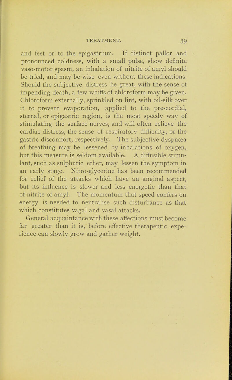 and feet or to the epigastrium. If distinct pallor and pronounced coldness, with a small pulse, show definite vaso-motor spasm, an inhalation of nitrite of amyl should be tried, and may be wise even without these indications. Should the subjective distress be great, with the sense of impending death, a few whiffs of chloroform may be given. Chloroform externally, sprinkled on lint, with oil-silk over it to prevent evaporation, applied to the pre-cordial, sternal, or epigastric region, is the most speedy way of stimulating the surface nerves, and will often relieve the cardiac distress, the sense of respiratory difficulty, or the gastric discomfort, respectively. The subjective dyspnoea of breathing may be lessened by inhalations of oxygen, but this measure is seldom available. A diffusible stimu- lant, such as sulphuric ether, may lessen the symptom in an early stage. Nitro-glycerine has been recommended for relief of the attacks which have an anginal aspect, but its influence is slower and less energetic than that of nitrite of amyl. The momentum that speed confers on energy is needed to neutralise such disturbance as that which constitutes vagal and vasal attacks. General acquaintance with these affections must become far greater than it is, before effective therapeutic expe- rience can slowly grow and gather weight.