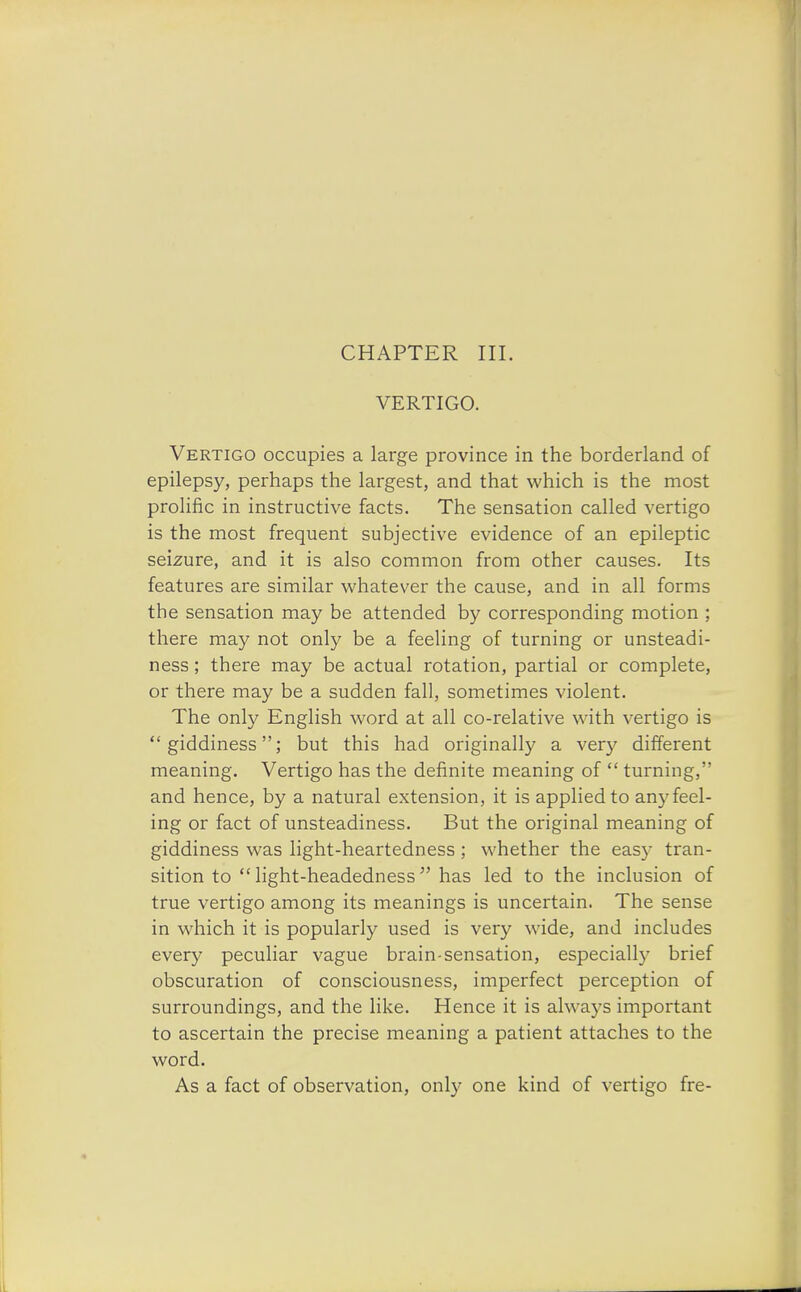 CHAPTER III. VERTIGO. Vertigo occupies a large province in the borderland of epilepsy, perhaps the largest, and that which is the most prolific in instructive facts. The sensation called vertigo is the most frequent subjective evidence of an epileptic seizure, and it is also common from other causes. Its features are similar whatever the cause, and in all forms the sensation may be attended by corresponding motion ; there may not only be a feeling of turning or unsteadi- ness ; there may be actual rotation, partial or complete, or there may be a sudden fall, sometimes violent. The only English word at all co-relative with vertigo is giddiness; but this had originally a very different meaning. Vertigo has the definite meaning of  turning, and hence, by a natural extension, it is applied to any feel- ing or fact of unsteadiness. But the original meaning of giddiness was light-heartedness; whether the easy tran- sition to  light-headedness has led to the inclusion of true vertigo among its meanings is uncertain. The sense in which it is popularly used is very wide, and includes every peculiar vague brain-sensation, especially brief obscuration of consciousness, imperfect perception of surroundings, and the like. Hence it is always important to ascertain the precise meaning a patient attaches to the word. As a fact of observation, only one kind of vertigo fre-