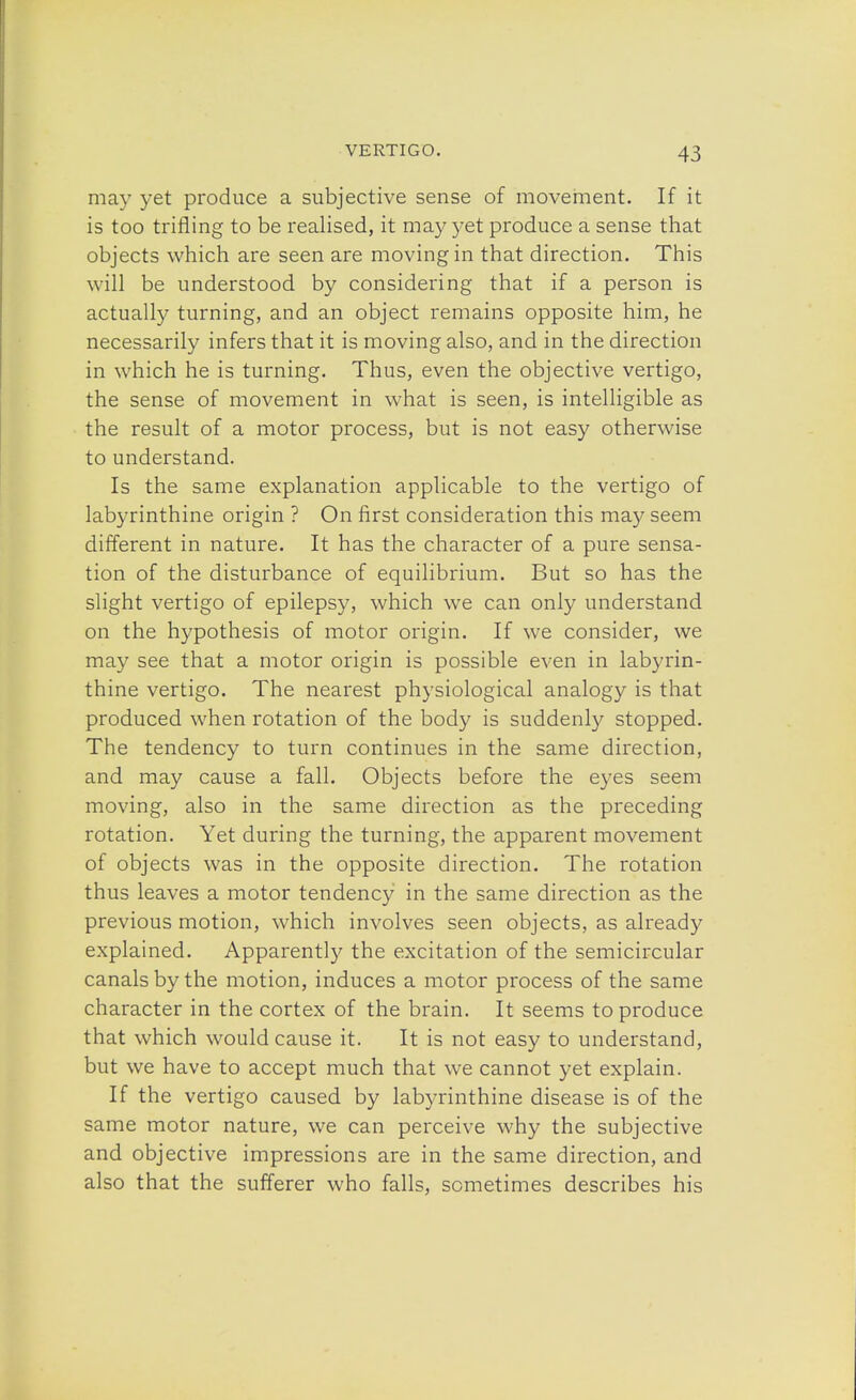 may yet produce a subjective sense of movement. If it is too trifling to be realised, it may yet produce a sense that objects which are seen are moving in that direction. This will be understood by considering that if a person is actually turning, and an object remains opposite him, he necessarily infers that it is moving also, and in the direction in which he is turning. Thus, even the objective vertigo, the sense of movement in what is seen, is intelligible as the result of a motor process, but is not easy otherwise to understand. Is the same explanation applicable to the vertigo of labyrinthine origin ? On first consideration this may seem different in nature. It has the character of a pure sensa- tion of the disturbance of equilibrium. But so has the slight vertigo of epilepsy, which we can only understand on the hypothesis of motor origin. If we consider, we may see that a motor origin is possible even in labyrin- thine vertigo. The nearest physiological analogy is that produced when rotation of the body is suddenly stopped. The tendency to turn continues in the same direction, and may cause a fall. Objects before the eyes seem moving, also in the same direction as the preceding rotation. Yet during the turning, the apparent movement of objects was in the opposite direction. The rotation thus leaves a motor tendency in the same direction as the previous motion, which involves seen objects, as already explained. Apparently the excitation of the semicircular canals by the motion, induces a motor process of the same character in the cortex of the brain. It seems to produce that which would cause it. It is not easy to understand, but we have to accept much that we cannot yet explain. If the vertigo caused by labyrinthine disease is of the same motor nature, we can perceive why the subjective and objective impressions are in the same direction, and also that the sufferer who falls, sometimes describes his