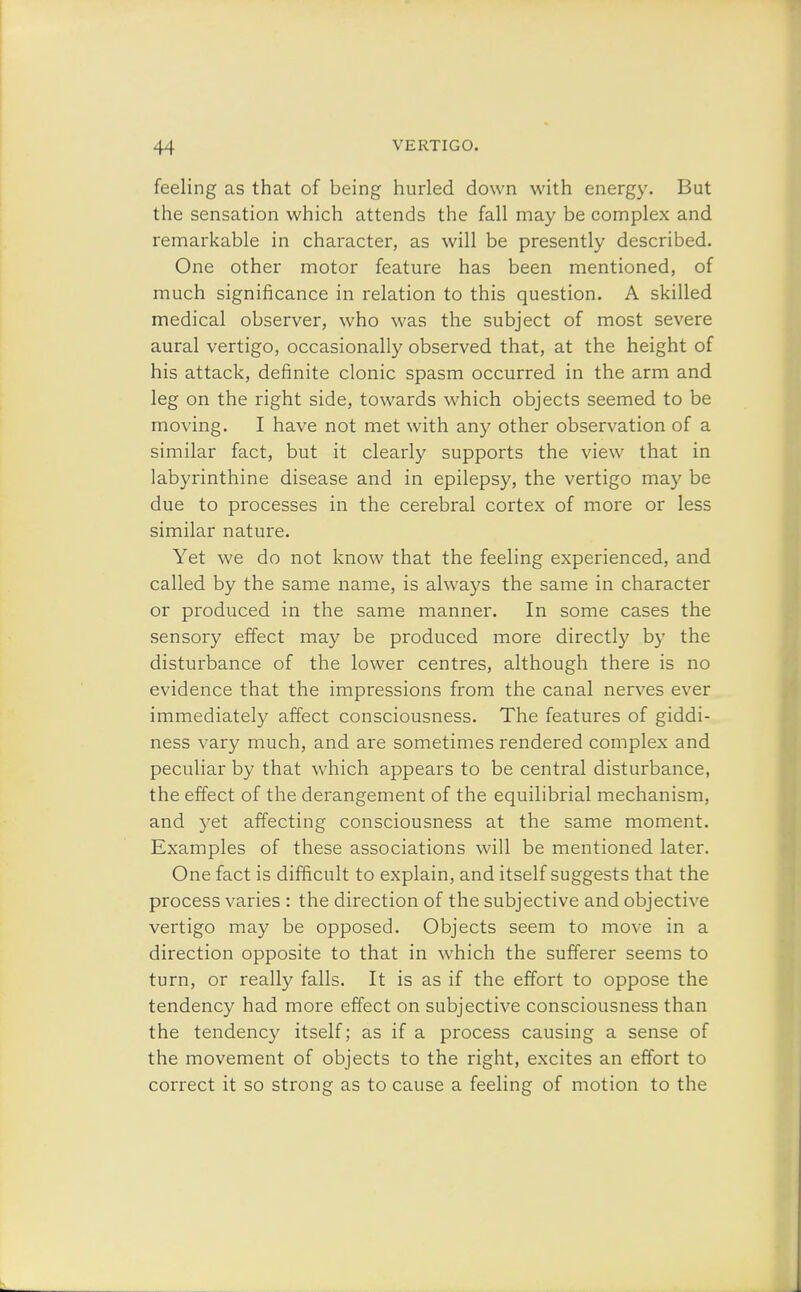 feeling as that of being hurled down with energy. But the sensation which attends the fall may be complex and remarkable in character, as will be presently described. One other motor feature has been mentioned, of much significance in relation to this question. A skilled medical observer, who was the subject of most severe aural vertigo, occasionally observed that, at the height of his attack, definite clonic spasm occurred in the arm and leg on the right side, towards which objects seemed to be moving. I have not met with any other observation of a similar fact, but it clearly supports the view that in labyrinthine disease and in epilepsy, the vertigo may be due to processes in the cerebral cortex of more or less similar nature. Yet we do not know that the feeling experienced, and called by the same name, is always the same in character or produced in the same manner. In some cases the sensory effect may be produced more directly by the disturbance of the lower centres, although there is no evidence that the impressions from the canal nerves ever immediately affect consciousness. The features of giddi- ness vary much, and are sometimes rendered complex and peculiar by that which appears to be central disturbance, the effect of the derangement of the equilibrial mechanism, and yet affecting consciousness at the same moment. Examples of these associations will be mentioned later. One fact is difficult to explain, and itself suggests that the process varies : the direction of the subjective and objective vertigo may be opposed. Objects seem to move in a direction opposite to that in which the sufferer seems to turn, or really falls. It is as if the effort to oppose the tendency had more effect on subjective consciousness than the tendency itself; as if a process causing a sense of the movement of objects to the right, excites an effort to correct it so strong as to cause a feeling of motion to the