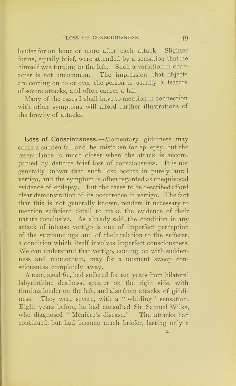 louder for an hour or more after each attack. Slighter forms, equally brief, were attended by a sensation that he himself was turning to the left. Such a variation in char- acter is not uncommon. The impression that objects are coming on to or over the person is usually a feature of severe attacks, and often causes a fall. Many of the cases I shall have to mention in connection with other symptoms will afford further illustrations of the brevity of attacks. Loss of Consciousness.—Momentary giddiness may cause a sudden fall and be mistaken for epilepsy, but the resemblance is much closer when the attack is accom- panied by definite brief loss of consciousness. It is not generally known that such loss occurs in purely aural vertigo, and the symptom is often regarded as unequivocal evidence of epilepsy. But the cases to be described afford clear demonstration of its occurrence in vertigo. The fact that this is not generally known, renders it necessary to mention sufficient detail to make the evidence of their nature conclusive. As already said, the condition in any attack of intense vertigo is one of imperfect perception of the surroundings and of their relation to the sufferer, a condition which itself involves imperfect consciousness. We can understand that vertigo, coming on with sudden- ness and momentum, may for a moment sweep con- sciousness completely away. A man, aged 61, had suffered for ten years from bilateral labyrinthine deafness, greater on the right side, with tinnitus louder on the left, and also from attacks of giddi- ness. They were severe, with a whirling sensation. Eight years before, he had consulted Sir Samuel Wilks, who diagnosed  Meniere's disease. The attacks had continued, but had become much briefer, lasting only a 4