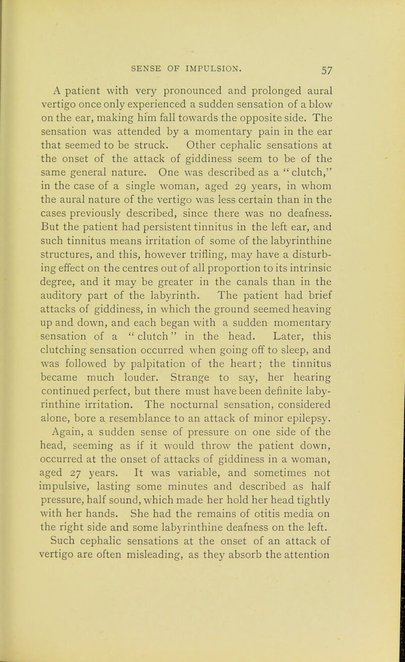 A patient with very pronounced and prolonged aural vertigo once only experienced a sudden sensation of a blow on the ear, making him fall towards the opposite side. The sensation was attended by a momentary pain in the ear that seemed to be struck. Other cephalic sensations at the onset of the attack of giddiness seem to be of the same general nature. One was described as a  clutch, in the case of a single woman, aged 29, years, in whom the aural nature of the vertigo was less certain than in the cases previously described, since there was no deafness. But the patient had persistent tinnitus in the left ear, and such tinnitus means irritation of some of the labyrinthine structures, and this, however trifling, may have a disturb- ing effect on the centres out of all proportion to its intrinsic degree, and it may be greater in the canals than in the auditory part of the labyrinth. The patient had brief attacks of giddiness, in which the ground seemed heaving up and down, and each began with a sudden momentary sensation of a clutch in the head. Later, this clutching sensation occurred when going off to sleep, and was followed by palpitation of the heart; the tinnitus became much louder. Strange to say, her hearing continued perfect, but there must have been definite laby- rinthine irritation. The nocturnal sensation, considered alone, bore a resemblance to an attack of minor epilepsy. Again, a sudden sense of pressure on one side of the head, seeming as if it would throw the patient down, occurred at the onset of attacks of giddiness in a woman, aged 27 years. It was variable, and sometimes not impulsive, lasting some minutes and described as half pressure, half sound, which made her hold her head tightly with her hands. She had the remains of otitis media on the right side and some labyrinthine deafness on the left. Such cephalic sensations at the onset of an attack of vertigo are often misleading, as they absorb the attention