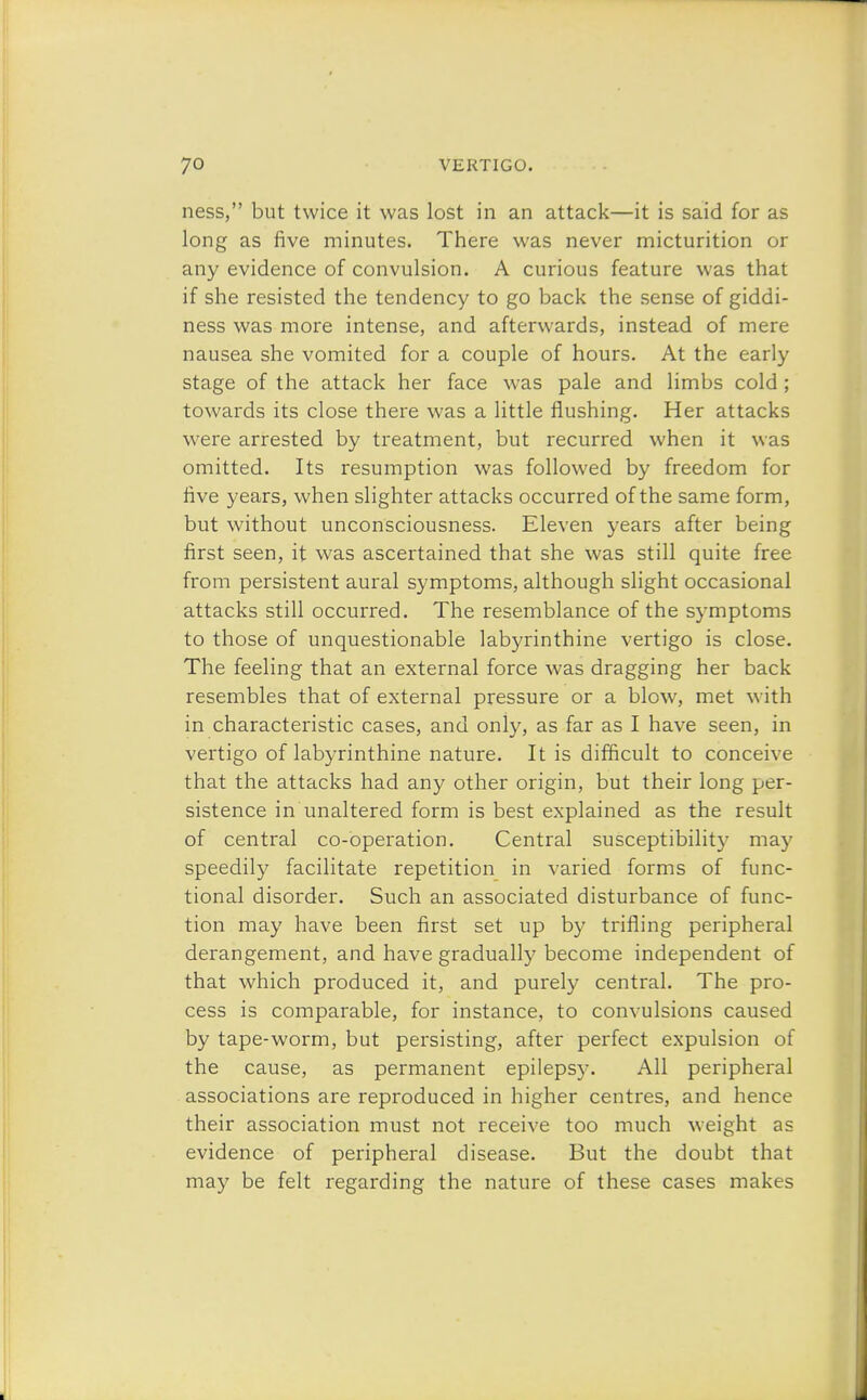 ness, but twice it was lost in an attack—it is said for as long as five minutes. There was never micturition or any evidence of convulsion. A curious feature was that if she resisted the tendency to go back the sense of giddi- ness was more intense, and afterwards, instead of mere nausea she vomited for a couple of hours. At the early stage of the attack her face was pale and limbs cold; towards its close there was a little flushing. Her attacks were arrested by treatment, but recurred when it was omitted. Its resumption was followed by freedom for five years, when slighter attacks occurred of the same form, but without unconsciousness. Eleven years after being first seen, it was ascertained that she was still quite free from persistent aural symptoms, although slight occasional attacks still occurred. The resemblance of the symptoms to those of unquestionable labyrinthine vertigo is close. The feeling that an external force was dragging her back resembles that of external pressure or a blow, met with in characteristic cases, and only, as far as I have seen, in vertigo of labyrinthine nature. It is difficult to conceive that the attacks had any other origin, but their long per- sistence in unaltered form is best explained as the result of central co-operation. Central susceptibilit3r may speedily facilitate repetition in varied forms of func- tional disorder. Such an associated disturbance of func- tion may have been first set up by trifling peripheral derangement, and have gradually become independent of that which produced it, and purely central. The pro- cess is comparable, for instance, to convulsions caused by tape-worm, but persisting, after perfect expulsion of the cause, as permanent epilepsy. All peripheral associations are reproduced in higher centres, and hence their association must not receive too much weight as evidence of peripheral disease. But the doubt that may be felt regarding the nature of these cases makes