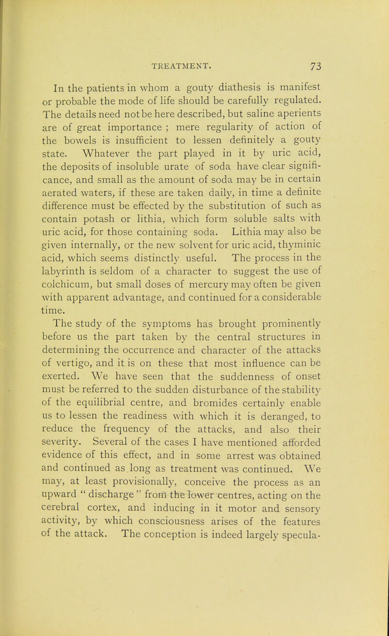 In the patients in whom a gouty diathesis is manifest or probable the mode of life should be carefully regulated. The details need not be here described, but saline aperients are of great importance ; mere regularity of action of the bowels is insufficient to lessen definitely a gouty state. Whatever the part played in it by uric acid, the deposits of insoluble urate of soda have clear signifi- cance, and small as the amount of soda may be in certain aerated waters, if these are taken daily, in time a definite difference must be effected by the substitution of such as contain potash or lithia, which form soluble salts with uric acid, for those containing soda. Lithia may also be given internally, or the new solvent for uric acid, thyminic acid, which seems distinctly useful. The process in the labyrinth is seldom of a character to suggest the use of colchicum, but small doses of mercury may often be given with apparent advantage, and continued for a considerable time. The study of the symptoms has brought prominently before us the part taken by the central structures in determining the occurrence and character of the attacks of vertigo, and it is on these that most influence can be exerted. We have seen that the suddenness of onset must be referred to the sudden disturbance of the stability of the equilibrial centre, and bromides certainly enable us to lessen the readiness with which it is deranged, to reduce the frequency of the attacks, and also their severity. Several of the cases I have mentioned afforded evidence of this effect, and in some arrest was obtained and continued as long as treatment was continued. We may, at least provisionally, conceive the process as an upward  discharge  from the lower centres, acting on the cerebral cortex, and inducing in it motor and sensory activity, by which consciousness arises of the features of the attack. The conception is indeed largely specula-