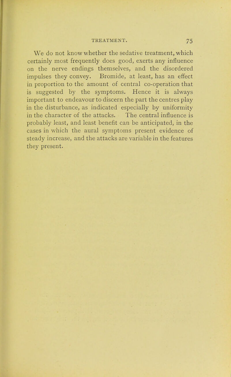 We do not know whether the sedative treatment, which certainly most frequently does good, exerts any influence on the nerve endings themselves, and the disordered impulses they convey. Bromide, at least, has an effect in proportion to the amount of central co-operation that is suggested by the symptoms. Hence it is always important to endeavour to discern the part the centres play in the disturbance, as indicated especially by uniformity in the character of the attacks. The central influence is probably least, and least benefit can be anticipated, in the cases in which the aural symptoms present evidence of steady increase, and the attacks are variable in the features they present.