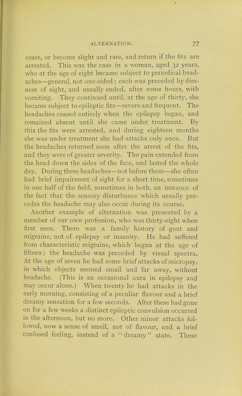 cease, or become slight and rare, and return if the fits are arrested. This was the case in a woman, aged 32 years, who at the age of eight became subject to periodical head- aches—general, not one-sided; each was preceded by dim- ness of sight, and usually ended, after some hours, with vomiting. They continued until, at the age of thirty, she became subject to epileptic fits—severe and frequent. The headaches ceased entirely when the epilepsy began, and remained absent until she came under treatment. By this the fits were arrested, and during eighteen months she was under treatment she had attacks only once. But the headaches returned soon after the arrest of the fits, and they were of greater severity. The pain extended from the head down the sides of the face, and lasted the whole day. During these headaches—not before them—she often had brief impairment of sight for a short time, sometimes in one half of the field, sometimes in both, an instance of the fact that the sensory disturbance which usually pre- cedes the headache may also occur during its course. Another example of alternation was presented by a member of our own profession, who was thirty-eight when first seen. There was a family history of gout and migraine, not of epilepsy or insanity. He had suffered from characteristic migraine, which began at the age of fifteen; the headache was preceded by visual spectra. At the age of seven he had some brief attacks of micropsy, in which objects seemed small and far away, without headache. (This is an occasional aura in epilepsy and may occur alone.) When twenty he had attacks in the early morning, consisting of a peculiar flavour and a brief dreamy sensation for a few seconds. After these had gone on for a few weeks a distinct epileptic convulsion occurred in the afternoon, but no more. Other minor attacks fol- lowed, now a sense of smell, not of flavour, and a brief confused feeling, instead of a dreamy state. These