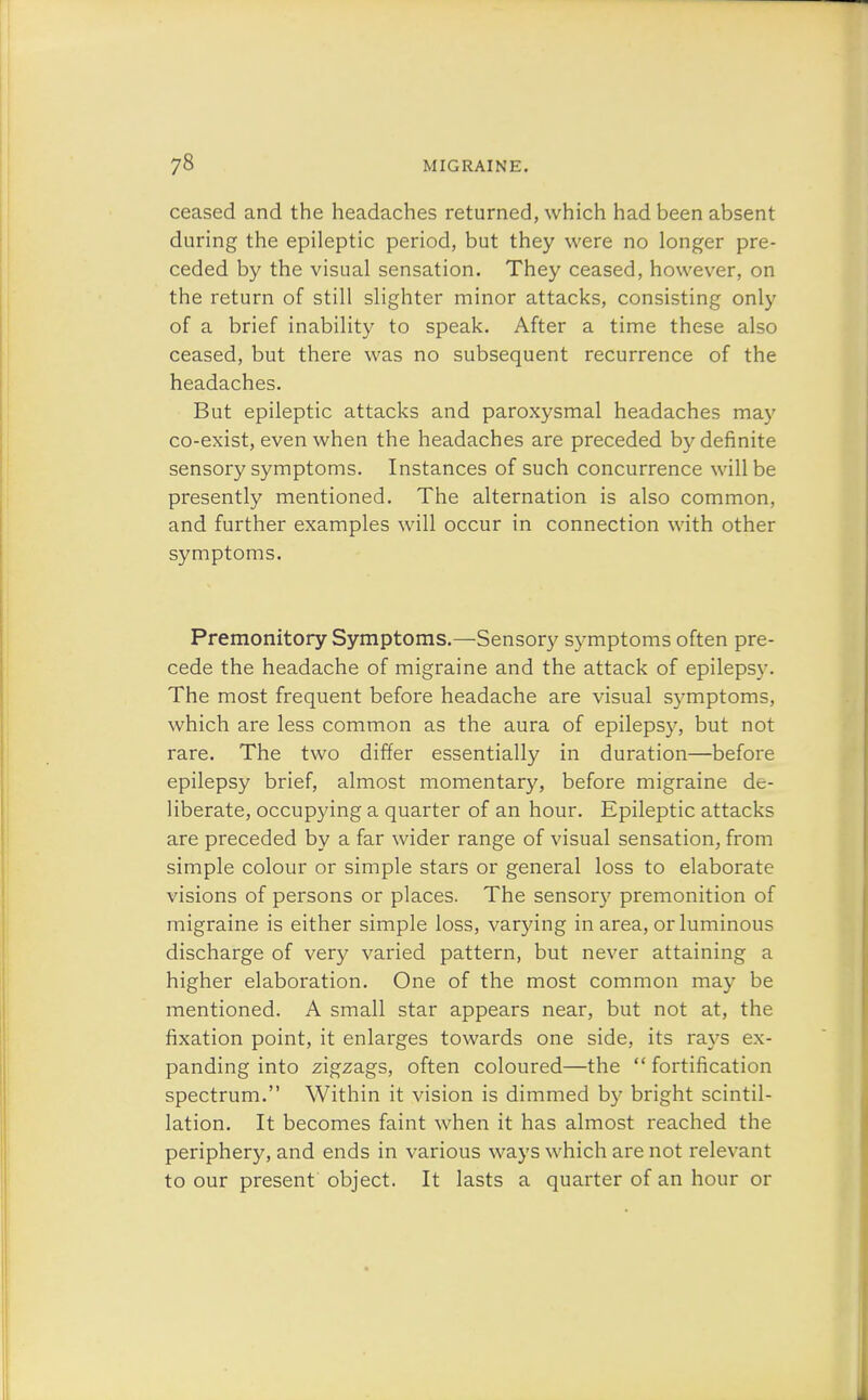 ceased and the headaches returned, which had been absent during the epileptic period, but they were no longer pre- ceded by the visual sensation. They ceased, however, on the return of still slighter minor attacks, consisting only of a brief inability to speak. After a time these also ceased, but there was no subsequent recurrence of the headaches. But epileptic attacks and paroxysmal headaches may co-exist, even when the headaches are preceded by definite sensory symptoms. Instances of such concurrence will be presently mentioned. The alternation is also common, and further examples will occur in connection with other symptoms. Premonitory Symptoms.—Sensory symptoms often pre- cede the headache of migraine and the attack of epilepsy. The most frequent before headache are visual symptoms, which are less common as the aura of epilepsy, but not rare. The two differ essentially in duration—before epilepsy brief, almost momentary, before migraine de- liberate, occupying a quarter of an hour. Epileptic attacks are preceded by a far wider range of visual sensation, from simple colour or simple stars or general loss to elaborate visions of persons or places. The sensory premonition of migraine is either simple loss, varying in area, or luminous discharge of very varied pattern, but never attaining a higher elaboration. One of the most common may be mentioned. A small star appears near, but not at, the fixation point, it enlarges towards one side, its rays ex- panding into zigzags, often coloured—the  fortification spectrum. Within it vision is dimmed by bright scintil- lation. It becomes faint when it has almost reached the periphery, and ends in various ways which are not relevant to our present object. It lasts a quarter of an hour or