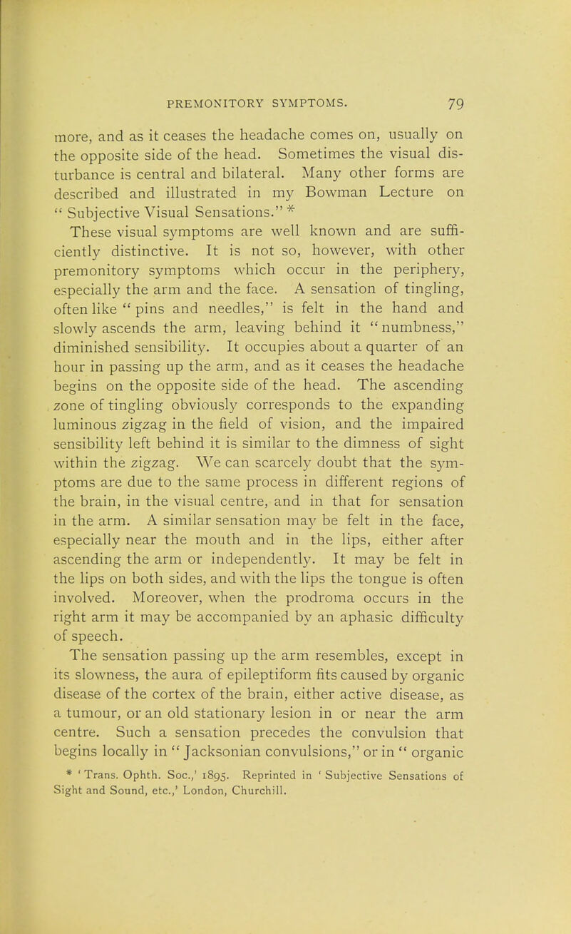 more, and as it ceases the headache comes on, usually on the opposite side of the head. Sometimes the visual dis- turbance is central and bilateral. Many other forms are described and illustrated in my Bowman Lecture on  Subjective Visual Sensations.* These visual symptoms are well known and are suffi- ciently distinctive. It is not so, however, with other premonitory symptoms which occur in the periphery, especially the arm and the face. A sensation of tingling, often like  pins and needles, is felt in the hand and slowly ascends the arm, leaving behind it  numbness, diminished sensibility. It occupies about a quarter of an hour in passing up the arm, and as it ceases the headache begins on the opposite side of the head. The ascending zone of tingling obviously corresponds to the expanding luminous zigzag in the field of vision, and the impaired sensibility left behind it is similar to the dimness of sight within the zigzag. We can scarcely doubt that the sym- ptoms are due to the same process in different regions of the brain, in the visual centre, and in that for sensation in the arm. A similar sensation may be felt in the face, especially near the mouth and in the lips, either after ascending the arm or independently. It may be felt in the lips on both sides, and with the lips the tongue is often involved. Moreover, when the prodroma occurs in the right arm it may be accompanied by an aphasic difficulty of speech. The sensation passing up the arm resembles, except in its slowness, the aura of epileptiform fits caused by organic disease of the cortex of the brain, either active disease, as a tumour, or an old stationary lesion in or near the arm centre. Such a sensation precedes the convulsion that begins locally in  Jacksonian convulsions, or in  organic * ' Trans. Ophth. Soc.,' 1895. Reprinted in ' Subjective Sensations of Sight and Sound, etc.,' London, Churchill.