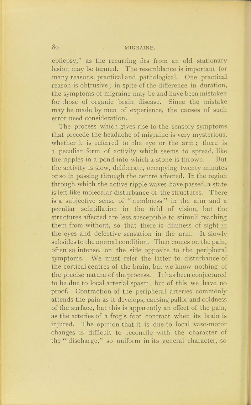 epilepsy, as the recurring fits from an old stationary lesion may be termed. The resemblance is important for many reasons, practical and pathological. One practical reason is obtrusive; in spite of the difference in duration, the symptoms of migraine may be and have been mistaken for those of organic brain disease. Since the mistake may be made by men of experience, the causes of such error need consideration. The process which gives rise to the sensory symptoms that precede the headache of migraine is very mysterious, whether it is referred to the eye or the arm ; there is a peculiar form of activity which seems to spread, like the ripples in a pond into which a stone is thrown. But the activity is slow, deliberate, occupying twenty minutes or so in passing through the centre affected. In the region through which the active ripple waves have passed, a state is left like molecular disturbance of the structures. There is a subjective sense of numbness in the arm and a peculiar scintillation in the field of vision, but the structures affected are less susceptible to stimuli reaching them from without, so that there is dimness of sight in the eyes and defective sensation in the arm. It slowly subsides to the normal condition. Then comes on the pain, often so intense, on the side opposite to the peripheral symptoms. We must refer the latter to disturbance of the cortical centres of the brain, but we know nothing of the precise nature of the process. It has been conjectured to be due to local arterial spasm, but of this we have no proof. Contraction of the peripheral arteries commonly attends the pain as it develops, causing pallor and coldness of the surface, but this is apparently an effect of the pain, as the arteries of a frog's foot contract when its brain is injured. The opinion that it is due to local vaso-motor changes is difficult to reconcile with the character of the  discharge, so uniform in its general character, so