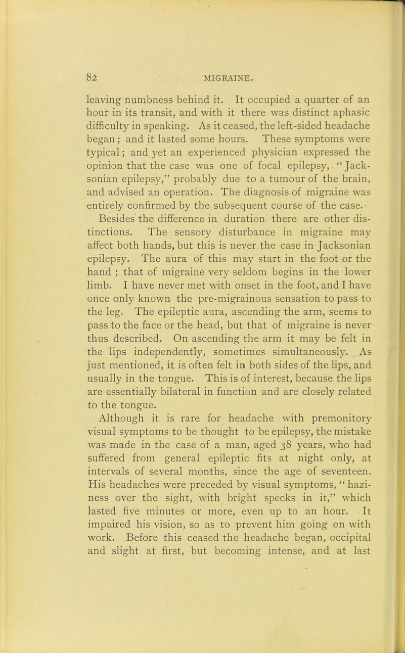 leaving numbness behind it. It occupied a quarter of an hour in its transit, and with it there was distinct aphasic difficulty in speaking. As it ceased, the left-sided headache began ; and it lasted some hours. These symptoms were typical; and yet an experienced physician expressed the opinion that the case was one of focal epilepsy,  Jack- sonian epilepsy, probably due to a tumour of the brain, and advised an operation. The diagnosis of migraine was entirely confirmed by the subsequent course of the case. Besides the difference in duration there are other dis- tinctions. The sensory disturbance in migraine may affect both hands, but this is never the case in Jacksonian epilepsy. The aura of this may start in the foot or the hand ; that of migraine very seldom begins in the lower limb. I have never met with onset in the foot, and I have once only known the pre-migrainous sensation to pass to the leg. The epileptic aura, ascending the arm, seems to pass to the face or the head, but that of migraine is never thus described. On ascending the arm it may be felt in the lips independenthy, sometimes simultaneously. As just mentioned, it is often felt in both sides of the lips, and usually in the tongue. This is of interest, because the lips are essentially bilateral in function and are closely related to the tongue. Although it is rare for headache with premonitory visual symptoms to be thought to be epilepsy, the mistake was made in the case of a man, aged 38 years, who had suffered from general epileptic fits at night only, at intervals of several months, since the age of seventeen. His headaches were preceded by visual symptoms,  hazi- ness over the sight, with bright specks in it, which lasted five minutes or more, even up to an hour. It impaired his vision, so as to prevent him going on with work. Before this ceased the headache began, occipital and slight at first, but becoming intense, and at last