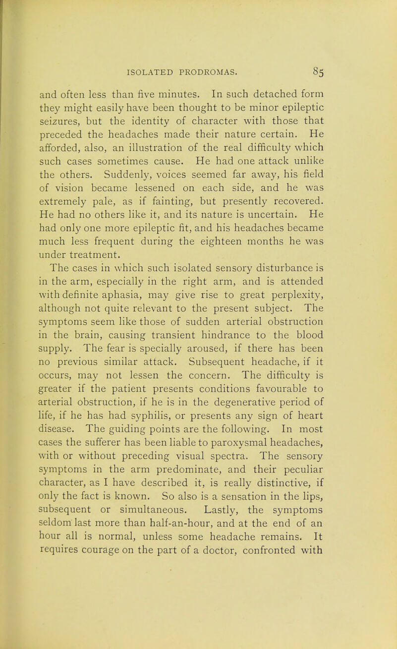 and often less than five minutes. In such detached form they might easily have been thought to be minor epileptic seizures, but the identity of character with those that preceded the headaches made their nature certain. He afforded, also, an illustration of the real difficulty which such cases sometimes cause. He had one attack unlike the others. Suddenly, voices seemed far away, his field of vision became lessened on each side, and he was extremely pale, as if fainting, but presently recovered. He had no others like it, and its nature is uncertain. He had only one more epileptic fit, and his headaches became much less frequent during the eighteen months he was under treatment. The cases in which such isolated sensory disturbance is in the arm, especially in the right arm, and is attended with definite aphasia, may give rise to great perplexity, although not quite relevant to the present subject. The symptoms seem like those of sudden arterial obstruction in the brain, causing transient hindrance to the blood supply. The fear is specially aroused, if there has been no previous similar attack. Subsequent headache, if it occurs, may not lessen the concern. The difficulty is greater if the patient presents conditions favourable to arterial obstruction, if he is in the degenerative period of life, if he has had syphilis, or presents any sign of heart disease. The guiding points are the following. In most cases the sufferer has been liable to paroxysmal headaches, with or without preceding visual spectra. The sensory symptoms in the arm predominate, and their peculiar character, as I have described it, is really distinctive, if only the fact is known. So also is a sensation in the lips, subsequent or simultaneous. Lastly, the symptoms seldom last more than half-an-hour, and at the end of an hour all is normal, unless some headache remains. It requires courage on the part of a doctor, confronted with