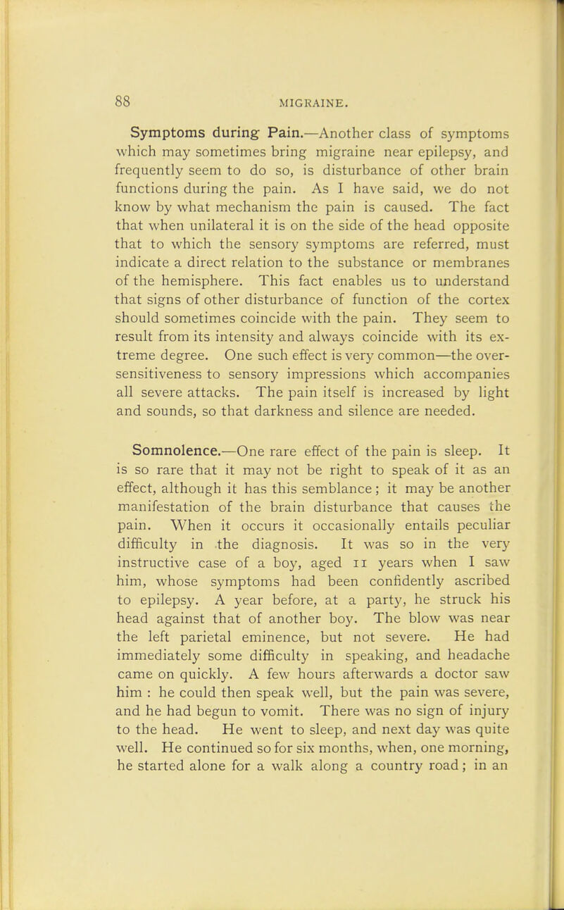 Symptoms during Pain.—Another class of symptoms which may sometimes bring migraine near epilepsy, and frequently seem to do so, is disturbance of other brain functions during the pain. As I have said, we do not know by what mechanism the pain is caused. The fact that when unilateral it is on the side of the head opposite that to which the sensory symptoms are referred, must indicate a direct relation to the substance or membranes of the hemisphere. This fact enables us to understand that signs of other disturbance of function of the cortex should sometimes coincide with the pain. They seem to result from its intensity and always coincide with its ex- treme degree. One such effect is very common—the over- sensitiveness to sensory impressions which accompanies all severe attacks. The pain itself is increased by light and sounds, so that darkness and silence are needed. Somnolence.—One rare effect of the pain is sleep. It is so rare that it may not be right to speak of it as an effect, although it has this semblance; it may be another manifestation of the brain disturbance that causes the pain. When it occurs it occasionally entails peculiar difficulty in the diagnosis. It was so in the very instructive case of a boy, aged n years when I saw him, whose symptoms had been confidently ascribed to epilepsy. A year before, at a party, he struck his head against that of another boy. The blow was near the left parietal eminence, but not severe. He had immediately some difficulty in speaking, and headache came on quickly. A few hours afterwards a doctor saw him : he could then speak well, but the pain was severe, and he had begun to vomit. There was no sign of injury to the head. He went to sleep, and next day was quite well. He continued so for six months, when, one morning, he started alone for a walk along a country road; in an