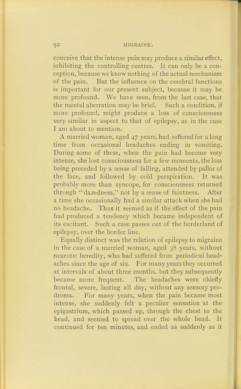 conceive that the intense pain may produce a similar effect, inhibiting the controlling centres. It can only be a con- ception, because we know nothing of the actual mechanism of the pain. But the influence on the cerebral functions is important for our present subject, because it may be more profound. We have seen, from the last case, that the mental aberration may be brief. Such a condition, if more profound, might produce a loss of consciousness very similar in aspect to that of epilepsy, as in the case I am about to mention. A married woman, aged 47 years, had suffered for along time from occasional headaches ending in vomiting. During some of these, when the pain had become very intense, she lost consciousness for a few moments, the loss being preceded b)' a sense of falling, attended by pallor of the face, and followed by cold perspiration. It was probably more than syncope, for consciousness returned through dazedness, not by a sense of faintness. After a time she occasionally had a similar attack when she had no headache. Thus it seemed as if the effect of the pain had produced a tendency which became independent of its excitant. Such a case passes out of the borderland of epilepsy, over the border line. Equally distinct was the relation of epilepsy to migraine in the case of a married woman, aged 38 years, without neurotic heredity, who had suffered from periodical head- aches since the age of six. For many years they occurred at intervals of about three months, but they subsequently became more frequent. The headaches were chiefly frontal, severe, lasting all day, without any sensory pro- droma. For many years, when the pain became most intense, she suddenly felt a peculiar sensation at the epigastrium, which passed up, through the chest to the head, and seemed to spread over the whole head. It continued for ten minutes, and ended as suddenly as it