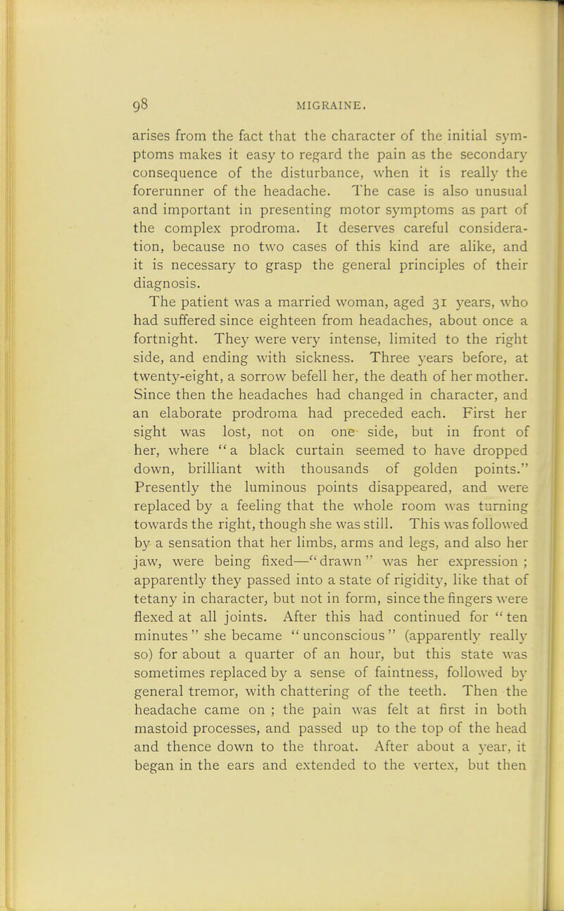 arises from the fact that the character of the initial sym- ptoms makes it easy to regard the pain as the secondary consequence of the disturbance, when it is really the forerunner of the headache. The case is also unusual and important in presenting motor symptoms as part of the complex prodroma. It deserves careful considera- tion, because no two cases of this kind are alike, and it is necessary to grasp the general principles of their diagnosis. The patient was a married woman, aged 31 years, who had suffered since eighteen from headaches, about once a fortnight. They were very intense, limited to the right side, and ending with sickness. Three years before, at twenty-eight, a sorrow befell her, the death of her mother. Since then the headaches had changed in character, and an elaborate prodroma had preceded each. First her sight was lost, not on one side, but in front of her, where a black curtain seemed to have dropped down, brilliant with thousands of golden points. Presently the luminous points disappeared, and were replaced by a feeling that the whole room was turning towards the right, though she was still. This was followed by a sensation that her limbs, arms and legs, and also her jaw, were being fixed—drawn was her expression; apparently they passed into a state of rigidity, like that of tetany in character, but not in form, since the ringers were flexed at all joints. After this had continued for  ten minutes  she became  unconscious  (apparently really so) for about a quarter of an hour, but this state was sometimes replaced by a sense of faintness, followed by general tremor, with chattering of the teeth. Then the headache came on ; the pain was felt at first in both mastoid processes, and passed up to the top of the head and thence down to the throat. After about a year, it began in the ears and extended to the vertex, but then