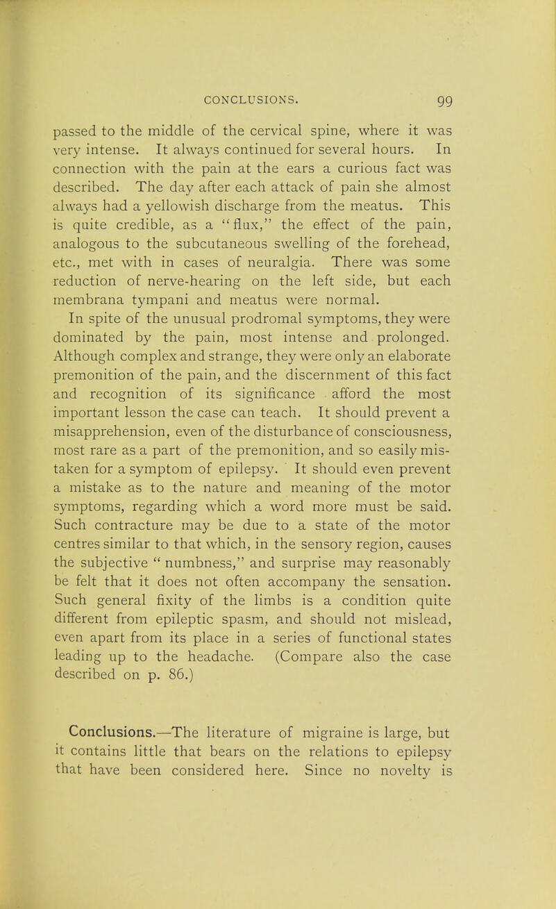 passed to the middle of the cervical spine, where it was very intense. It always continued for several hours. In connection with the pain at the ears a curious fact was described. The day after each attack of pain she almost always had a yellowish discharge from the meatus. This is quite credible, as a flux, the effect of the pain, analogous to the subcutaneous swelling of the forehead, etc., met with in cases of neuralgia. There was some reduction of nerve-hearing on the left side, but each membrana tympani and meatus were normal. In spite of the unusual prodromal symptoms, they were dominated by the pain, most intense and prolonged. Although complex and strange, they were only an elaborate premonition of the pain, and the discernment of this fact and recognition of its significance afford the most important lesson the case can teach. It should prevent a misapprehension, even of the disturbance of consciousness, most rare as a part of the premonition, and so easily mis- taken for a symptom of epilepsy. It should even prevent a mistake as to the nature and meaning of the motor symptoms, regarding which a word more must be said. Such contracture may be due to a state of the motor centres similar to that which, in the sensory region, causes the subjective  numbness, and surprise may reasonably be felt that it does not often accompany the sensation. Such general fixity of the limbs is a condition quite different from epileptic spasm, and should not mislead, even apart from its place in a series of functional states leading up to the headache. (Compare also the case described on p. 86.) Conclusions.—The literature of migraine is large, but it contains little that bears on the relations to epilepsy that have been considered here. Since no novelty is