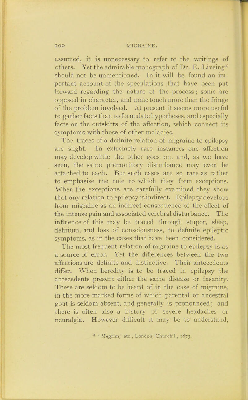 assumed, it is unnecessary to refer to the writings of others. Yet the admirable monograph of Dr. E. Liveing* should not be unmentioned. In it will be found an im- portant account of the speculations that have been put forward regarding the nature of the process ; some are opposed in character, and none touch more than the fringe of the problem involved. At present it seems more useful to gather facts than to formulate hypotheses, and especially facts on the outskirts of the affection, which connect its symptoms with those of other maladies. The traces of a definite relation of migraine to epilepsy are slight. In extremely rare instances one affection may develop while the other goes on, and, as we have seen, the same premonitory disturbance may even be attached to each. But such cases are so rare as rather to emphasise the rule to which they form exceptions. When the exceptions are carefully examined they show that any relation to epilepsy is indirect. Epilepsy develops from migraine as an indirect consequence of the effect of the intense pain and associated cerebral disturbance. The influence of this may be traced through stupor, sleep, delirium, and loss of consciousness, to definite epileptic symptoms, as in the cases that have been considered. The most frequent relation of migraine to epilepsy is as a source of error. Yet the differences between the two affections are definite and distinctive. Their antecedents differ. When heredity is to be traced in epilepsy the antecedents present either the same disease or insanity! These are seldom to be heard of in the case of migraine, in the more marked forms of which parental or ancestral gout is seldom absent, and generally is pronounced; and there is often also a history of severe headaches or neuralgia. However difficult it may be to understand, * ' Megrim,' etc., London, Churchill, 1873.