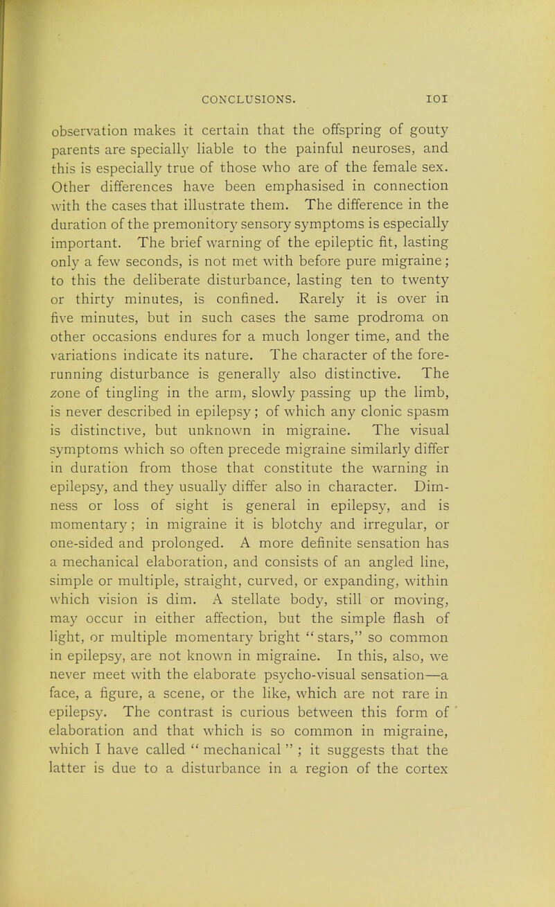 observation makes it certain that the offspring of gouty parents are specially liable to the painful neuroses, and this is especially true of those who are of the female sex. Other differences have been emphasised in connection with the cases that illustrate them. The difference in the duration of the premonitory sensory symptoms is especially important. The brief warning of the epileptic fit, lasting only a few seconds, is not met with before pure migraine; to this the deliberate disturbance, lasting ten to twenty or thirty minutes, is confined. Rarely it is over in five minutes, but in such cases the same prodroma on other occasions endures for a much longer time, and the variations indicate its nature. The character of the fore- running disturbance is generally also distinctive. The zone of tingling in the arm, slowly passing up the limb, is never described in epilepsy; of which any clonic spasm is distinctive, but unknown in migraine. The visual symptoms which so often precede migraine similarly differ in duration from those that constitute the warning in epilepsy, and they usually differ also in character. Dim- ness or loss of sight is general in epilepsy, and is momentary; in migraine it is blotchy and irregular, or one-sided and prolonged. A more definite sensation has a mechanical elaboration, and consists of an angled line, simple or multiple, straight, curved, or expanding, within which vision is dim. A stellate body, still or moving, may occur in either affection, but the simple flash of light, or multiple momentary bright  stars, so common in epilepsy, are not known in migraine. In this, also, we never meet with the elaborate psycho-visual sensation—a face, a figure, a scene, or the like, which are not rare in epilepsy. The contrast is curious between this form of elaboration and that which is so common in migraine, which I have called  mechanical  ; it suggests that the latter is due to a disturbance in a region of the cortex