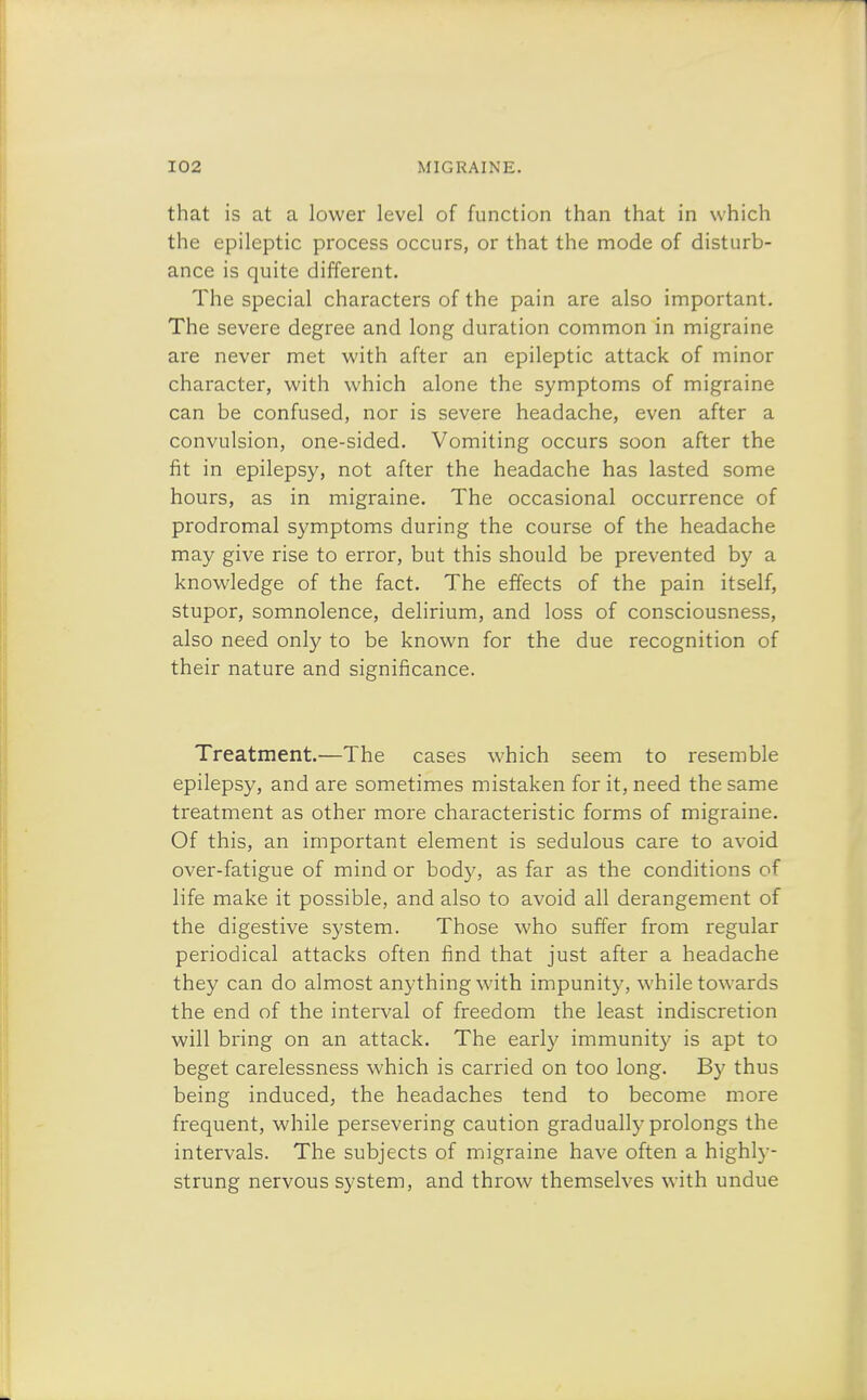 that is at a lower level of function than that in which the epileptic process occurs, or that the mode of disturb- ance is quite different. The special characters of the pain are also important. The severe degree and long duration common in migraine are never met with after an epileptic attack of minor character, with which alone the symptoms of migraine can be confused, nor is severe headache, even after a convulsion, one-sided. Vomiting occurs soon after the fit in epilepsy, not after the headache has lasted some hours, as in migraine. The occasional occurrence of prodromal symptoms during the course of the headache may give rise to error, but this should be prevented by a knowledge of the fact. The effects of the pain itself, stupor, somnolence, delirium, and loss of consciousness, also need only to be known for the due recognition of their nature and significance. Treatment.—The cases which seem to resemble epilepsy, and are sometimes mistaken for it, need the same treatment as other more characteristic forms of migraine. Of this, an important element is sedulous care to avoid over-fatigue of mind or body, as far as the conditions of life make it possible, and also to avoid all derangement of the digestive system. Those who suffer from regular periodical attacks often find that just after a headache they can do almost anything with impunity, while towards the end of the interval of freedom the least indiscretion will bring on an attack. The early immunity is apt to beget carelessness which is carried on too long. By thus being induced, the headaches tend to become more frequent, while persevering caution gradually prolongs the intervals. The subjects of migraine have often a highly- strung nervous system, and throw themselves with undue