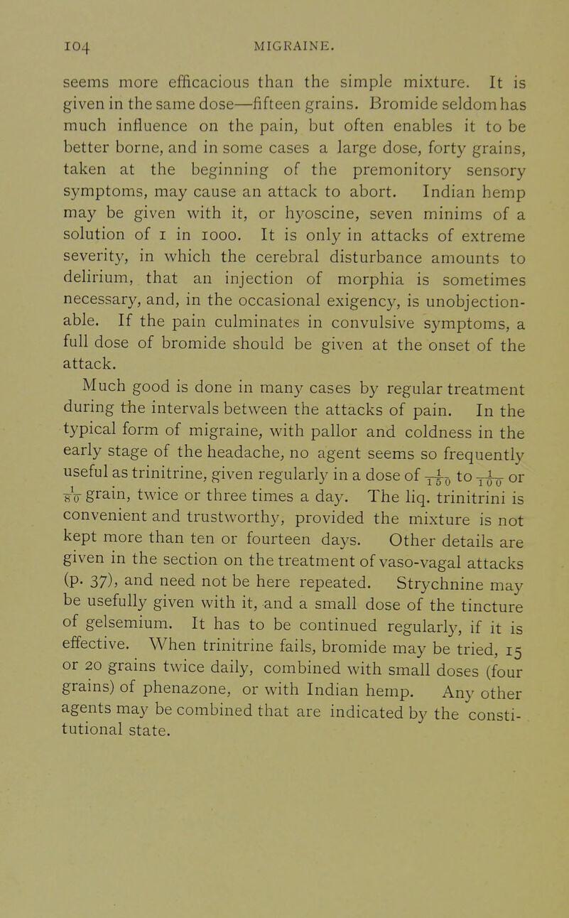 seems more efficacious than the simple mixture. It is given in the same dose—fifteen grains. Bromide seldom has much influence on the pain, but often enables it to be better borne, and in some cases a large dose, forty grains, taken at the beginning of the premonitory sensory symptoms, may cause an attack to abort. Indian hemp may be given with it, or hyoscine, seven minims of a solution of i in iooo. It is only in attacks of extreme severity, in which the cerebral disturbance amounts to delirium, that an injection of morphia is sometimes necessary, and, in the occasional exigency, is unobjection- able. If the pain culminates in convulsive symptoms, a full dose of bromide should be given at the onset of the attack. Much good is done in many cases by regular treatment during the intervals between the attacks of pain. In the typical form of migraine, with pallor and coldness in the early stage of the headache, no agent seems so frequently useful as trinitrine, given regularly in a dose of ^ to or w gram> twice or three times a day. The liq. trinitrini is convenient and trustworthy, provided the mixture is not kept more than ten or fourteen days. Other details are given in the section on the treatment of vaso-vagal attacks (p. 37), and need not be here repeated. Strychnine may be usefully given with it, and a small dose of the tincture of gelsemium. It has to be continued regularly, if it is effective. When trinitrine fails, bromide may be tried, 15 or 20 grains twice daily, combined with small doses (four grains) of phenazone, or with Indian hemp. Any other agents may be combined that are indicated by the consti- tutional state.