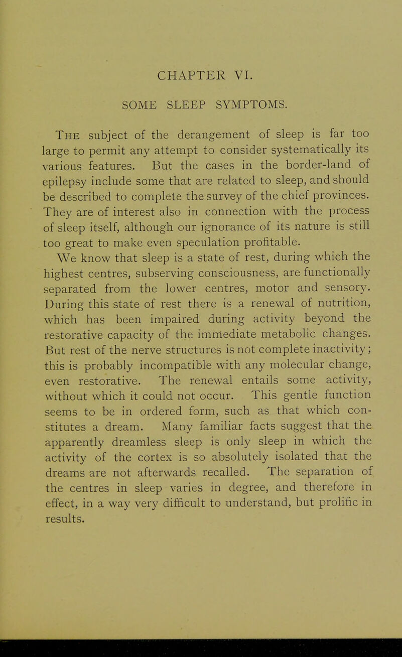 SOME SLEEP SYMPTOMS. The subject of the derangement of sleep is far too large to permit any attempt to consider systematically its various features. But the cases in the border-land of epilepsy include some that are related to sleep, and should be described to complete the survey of the chief provinces. They are of interest also in connection with the process of sleep itself, although our ignorance of its nature is still too great to make even speculation profitable. We know that sleep is a state of rest, during which the highest centres, subserving consciousness, are functionally separated from the lower centres, motor and sensory. During this state of rest there is a renewal of nutrition, which has been impaired during activity beyond the restorative capacity of the immediate metabolic changes. But rest of the nerve structures is not complete inactivity; this is probably incompatible with any molecular change, even restorative. The renewal entails some activity, without which it could not occur. This gentle function seems to be in ordered form, such as that which con- stitutes a dream. Many familiar facts suggest that the apparently dreamless sleep is only sleep in which the activity of the cortex is so absolutely isolated that the dreams are not afterwards recalled. The separation of the centres in sleep varies in degree, and therefore in effect, in a way very difficult to understand, but prolific in