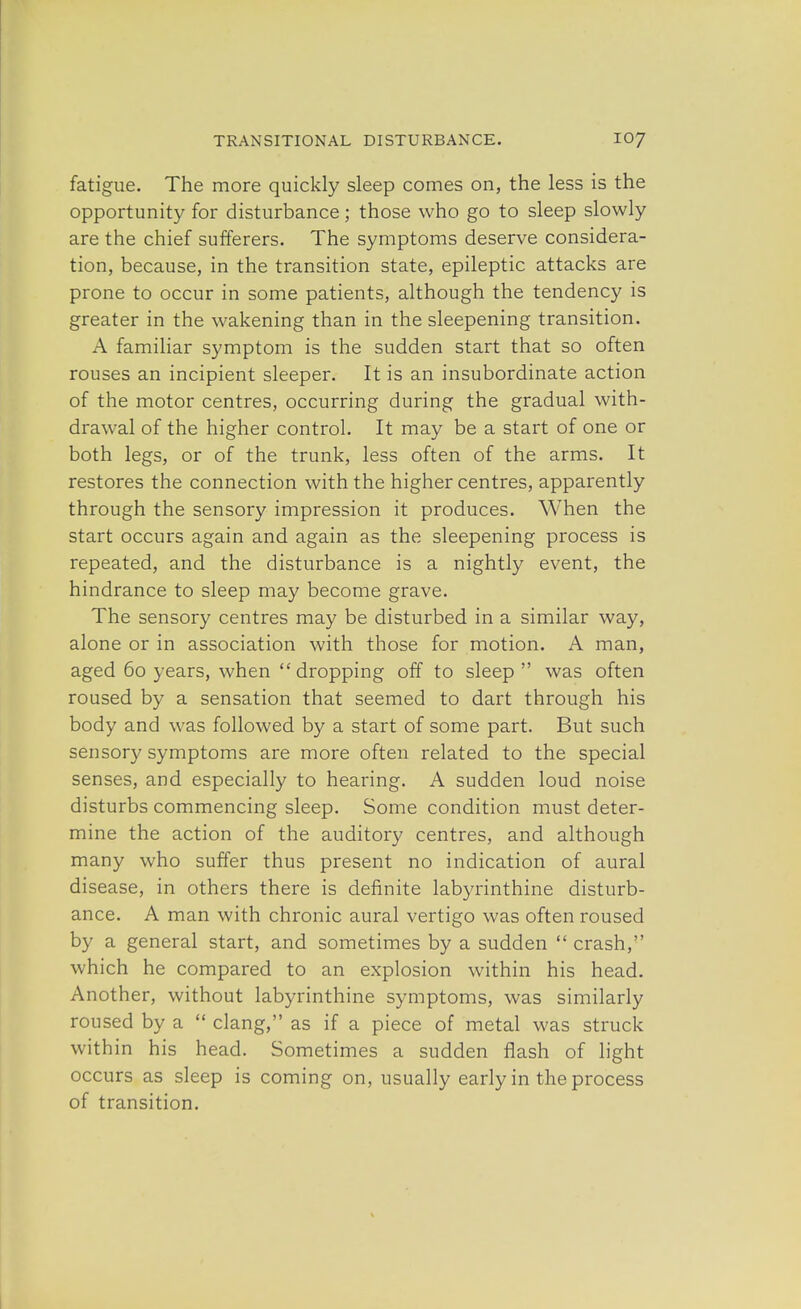 fatigue. The more quickly sleep comes on, the less is the opportunity for disturbance; those who go to sleep slowly are the chief sufferers. The symptoms deserve considera- tion, because, in the transition state, epileptic attacks are prone to occur in some patients, although the tendency is greater in the wakening than in the sleepening transition. A familiar symptom is the sudden start that so often rouses an incipient sleeper. It is an insubordinate action of the motor centres, occurring during the gradual with- drawal of the higher control. It may be a start of one or both legs, or of the trunk, less often of the arms. It restores the connection with the higher centres, apparently through the sensory impression it produces. When the start occurs again and again as the sleepening process is repeated, and the disturbance is a nightly event, the hindrance to sleep may become grave. The sensory centres may be disturbed in a similar way, alone or in association with those for motion. A man, aged 60 years, when  dropping off to sleep  was often roused by a sensation that seemed to dart through his body and was followed by a start of some part. But such sensory symptoms are more often related to the special senses, and especially to hearing. A sudden loud noise disturbs commencing sleep. Some condition must deter- mine the action of the auditory centres, and although many who suffer thus present no indication of aural disease, in others there is definite labyrinthine disturb- ance. A man with chronic aural vertigo was often roused by a general start, and sometimes by a sudden  crash, which he compared to an explosion within his head. Another, without labyrinthine symptoms, was similarly roused by a  clang, as if a piece of metal was struck within his head. Sometimes a sudden flash of light occurs as sleep is coming on, usually early in the process of transition.