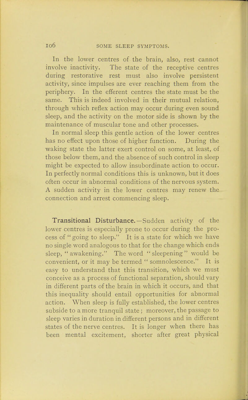 In the lower centres of the brain, also, rest cannot involve inactivity. The state of the receptive centres during restorative rest must also involve persistent activity, since impulses are ever reaching them from the periphery. In the efferent centres the state must be the same. This is indeed involved in their mutual relation, through which reflex action may occur during even sound sleep, and the activity on the motor side is shown by the maintenance of muscular tone and other processes. In normal sleep this gentle action of the lower centres has no effect upon those of higher function. During the waking state the latter exert control on some, at least, of those below them, and the absence of such control in sleep might be expected to allow insubordinate action to occur. In perfectly normal conditions this is unknown, but it does often occur in abnormal conditions of the nervous system. A sudden activity in the lower centres may renew the connection and arrest commencing sleep. Transitional Disturbance.—Sudden activity of the lower centres is especially prone to occur during the pro- cess of going to sleep. It is a state for which we have no single word analogous to that for the change which ends sleep, awakening. The word  sleepening  would be convenient, or it may be termed  somnolescence. It is easy to understand that this transition, which we must conceive as a process of functional separation, should vary in different parts of the brain in which it occurs, and that this inequality should entail opportunities for abnormal action. When sleep is fully established, the lower centres subside to a more tranquil state ; moreover, the passage to sleep varies in duration in different persons and in different states of the nerve centres. It is longer when there has been mental excitement, shorter after great physical