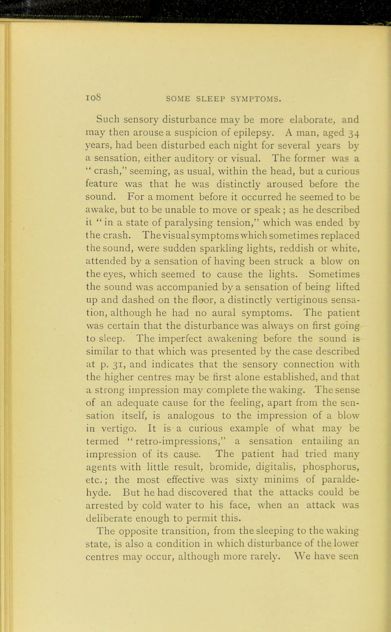 io8 Such sensory disturbance may be more elaborate, and may then arouse a suspicion of epilepsy. A man, aged 34 years, had been disturbed each night for several years by a sensation, either auditory or visual. The former was a  crash, seeming, as usual, within the head, but a curious feature was that he was distinctly aroused before the sound. For a moment before it occurred he seemed to be awake, but to be unable to move or speak; as he described it in a state of paralysing tension, which was ended by the crash. Thevisualsymptomswhichsometimes replaced the sound, were sudden sparkling lights, reddish or white, attended by a sensation of having been struck a blow on the eyes, which seemed to cause the lights. Sometimes the sound was accompanied by a sensation of being lifted up and dashed on the floor, a distinctly vertiginous sensa- tion, although he had no aural symptoms. The patient was certain that the disturbance was always on first going to sleep. The imperfect awakening before the sound is similar to that which was presented by the case described at p. 31, and indicates that the sensory connection with the higher centres may be first alone established, and that a strong impression may complete the waking. The sense of an adequate cause for the feeling, apart from the sen- sation itself, is analogous to the impression of a blow in vertigo. It is a curious example of what may be termed retro-impressions, a sensation entailing an impression of its cause. The patient had tried many agents with little result, bromide, digitalis, phosphorus, etc.; the most effective was sixty minims of paralde- hyde. But he had discovered that the attacks could be arrested by cold water to his face, when an attack was deliberate enough to permit this. The opposite transition, from the sleeping to the waking state, is also a condition in which disturbance of the lower centres may occur, although more rarely. We have seen