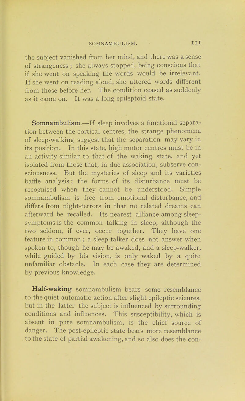 the subject vanished from her mind, and there was a sense of strangeness ; she always stopped, being conscious that if she went on speaking the words would be irrelevant. If she went on reading aloud, she uttered words different from those before her. The condition ceased as suddenly as it came on. It was a long epileptoid state. Somnambulism.—If sleep involves a functional separa- tion between the cortical centres, the strange phenomena of sleep-walking suggest that the separation may vary in its position. In this state, high motor centres must be in an activity similar to that of the waking state, and yet isolated from those that, in due association, subserve con- sciousness. But the mysteries of sleep and its varieties baffle analysis; the forms of its disturbance must be recognised when they cannot be understood. Simple somnambulism is free from emotional disturbance, and differs from night-terrors in that no related dreams can afterward be recalled. Its nearest alliance among sleep- symptoms is the common talking in sleep, although the two seldom, if ever, occur together. They have one feature in common; a sleep-talker does not answer when spoken to, though he may be awaked, and a sleep-walker, while guided by his vision, is only waked by a quite unfamiliar obstacle. In each case they are determined by previous knowledge. Half-waking somnambulism bears some resemblance to the quiet automatic action after slight epileptic seizures, but in the latter the subject is influenced by surrounding conditions and influences. This susceptibility, which is absent in pure somnambulism, is the chief source of danger. The post-epileptic state bears more resemblance to the state of partial awakening, and so also does the con-