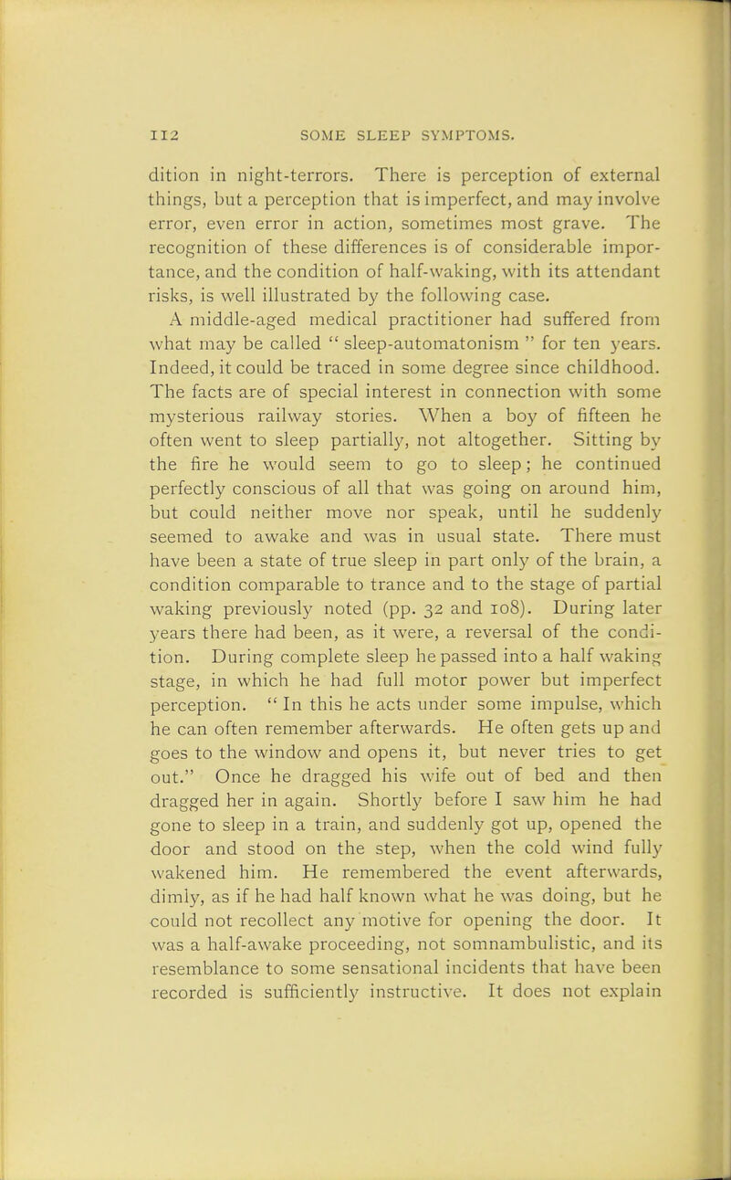 dition in night-terrors. There is perception of external things, but a perception that is imperfect, and may involve error, even error in action, sometimes most grave. The recognition of these differences is of considerable impor- tance, and the condition of half-waking, with its attendant risks, is well illustrated by the following case. A middle-aged medical practitioner had suffered from what may be called  sleep-automatonism  for ten years. Indeed, it could be traced in some degree since childhood. The facts are of special interest in connection with some mysterious railway stories. When a boy of fifteen he often went to sleep partially, not altogether. Sitting by the fire he would seem to go to sleep; he continued perfectly conscious of all that was going on around him, but could neither move nor speak, until he suddenly seemed to awake and was in usual state. There must have been a state of true sleep in part only of the brain, a condition comparable to trance and to the stage of partial waking previously noted (pp. 32 and 108). During later years there had been, as it were, a reversal of the condi- tion. During complete sleep he passed into a half waking stage, in which he had full motor power but imperfect perception.  In this he acts under some impulse, which he can often remember afterwards. He often gets up and goes to the window and opens it, but never tries to get out. Once he dragged his wife out of bed and then dragged her in again. Shortly before I saw him he had gone to sleep in a train, and suddenly got up, opened the door and stood on the step, when the cold wind fully wakened him. He remembered the event afterwards, dimly, as if he had half known what he was doing, but he could not recollect any motive for opening the door. It was a half-awake proceeding, not somnambulistic, and its resemblance to some sensational incidents that have been recorded is sufficiently instructive. It does not explain